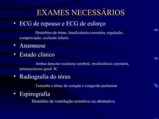 EXAMES NECESSÁRIOS
• ECG de repouso e ECG de esforço
Distúrbios de ritmo, Insuficiência coronária, regulação,
comprovação, exclusão infarto
• Anamnese
• Estado clínico
Ambas detectar esclerose cerebral, insuficiência coronária,
arteriosclerose geral, IC
• Radiografia do tórax
Tamanho e tônus do coração e congestão pulmonar
• Espirografia
Distúrbio de ventilação restritivo ou obstrutivo
 