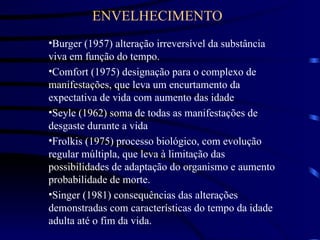 ENVELHECIMENTO
•Burger (1957) alteração irreversível da substância
viva em função do tempo.
•Comfort (1975) designação para o complexo de
manifestações, que leva um encurtamento da
expectativa de vida com aumento das idade
•Seyle (1962) soma de todas as manifestações de
desgaste durante a vida
•Frolkis (1975) processo biológico, com evolução
regular múltipla, que leva à limitação das
possibilidades de adaptação do organismo e aumento
probabilidade de morte.
•Singer (1981) consequências das alterações
demonstradas com características do tempo da idade
adulta até o fim da vida.
 