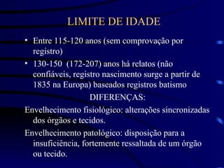 LIMITE DE IDADE
• Entre 115-120 anos (sem comprovação por
registro)
• 130-150 (172-207) anos há relatos (não
confiáveis, registro nascimento surge a partir de
1835 na Europa) baseados registros batismo
DIFERENÇAS:
Envelhecimento fisiológico: alterações sincronizadas
dos órgãos e tecidos.
Envelhecimento patológico: disposição para a
insuficiência, fortemente ressaltada de um órgão
ou tecido.
 