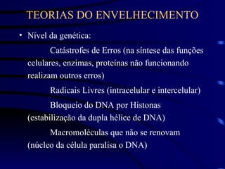 TEORIAS DO ENVELHECIMENTO
• Nível da genética:
Catástrofes de Erros (na síntese das funções
celulares, enzimas, proteínas não funcionando
realizam outros erros)
Radicais Livres (intracelular e intercelular)
Bloqueio do DNA por Histonas
(estabilização da dupla hélice de DNA)
Macromoléculas que não se renovam
(núcleo da célula paralisa o DNA)
 