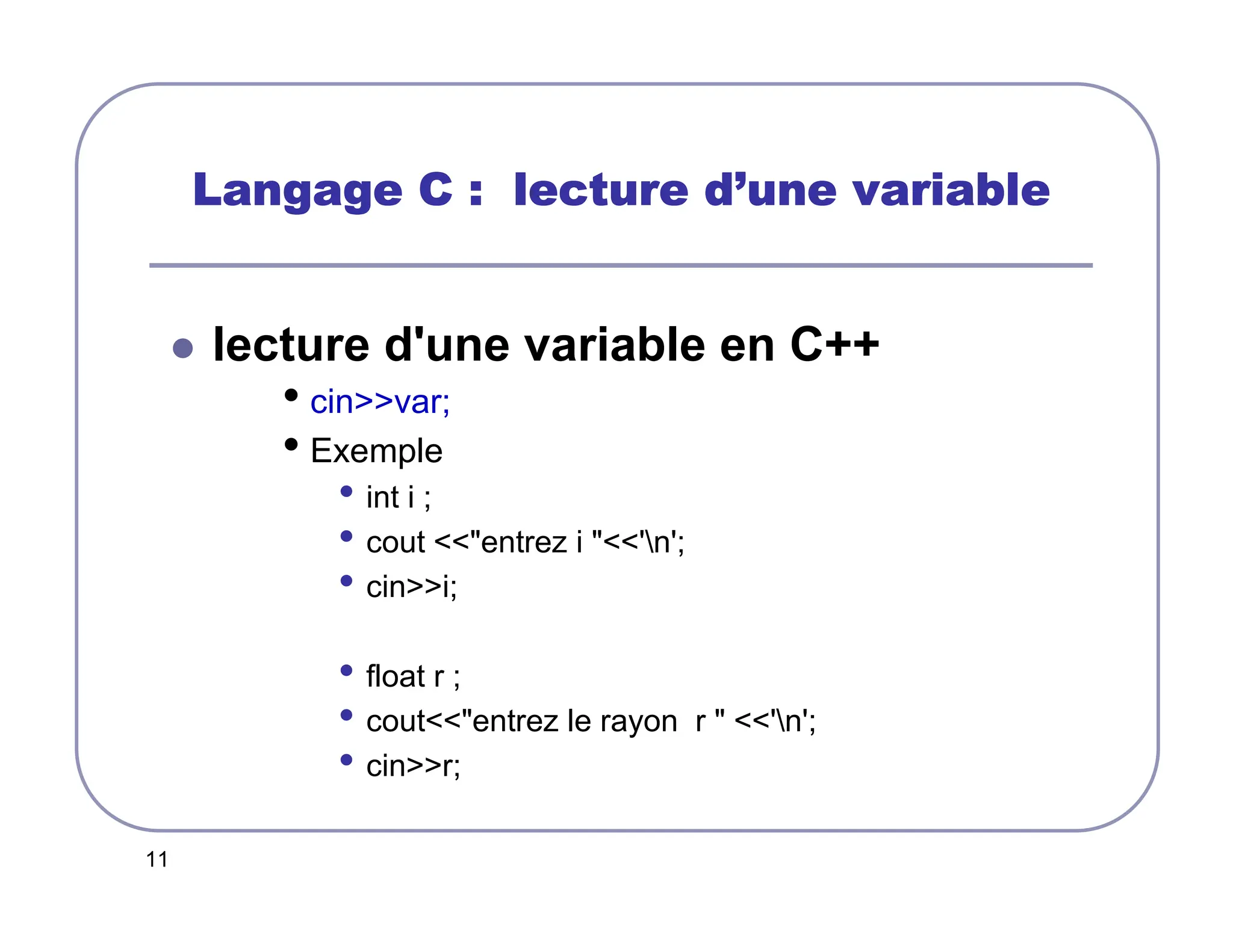 11
Langage C : lecture d
Langage C : lecture d
Langage C : lecture d
Langage C : lecture d’
’
’
’une variable
une variable
une variable
une variable
 lecture d'une variable en C++
• cinvar;
• Exemple
• int i ;
• cout entrez i 'n';
• cini;
• float r ;
• coutentrez le rayon r  'n';
• cinr;
 