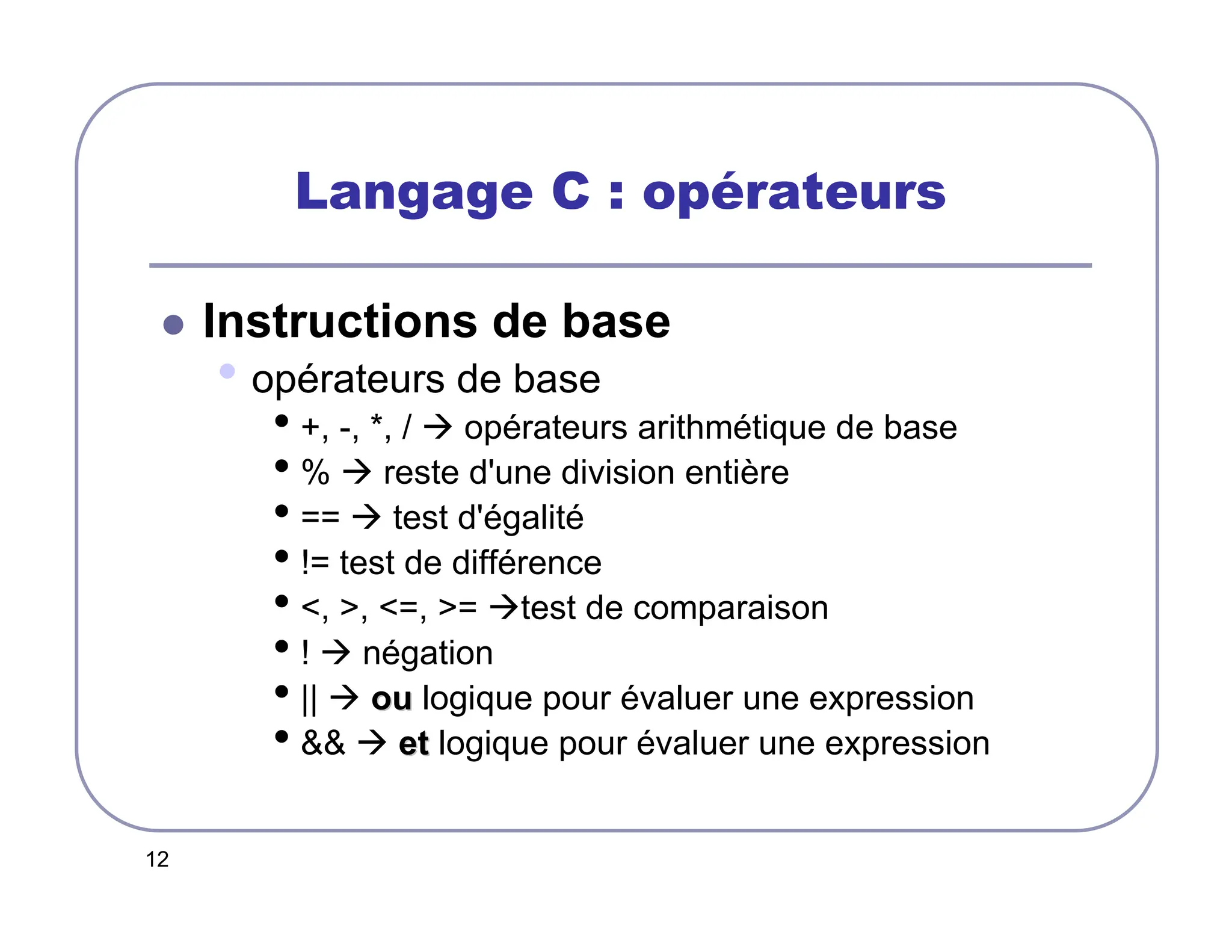 12
Langage C : opérateurs
 Instructions de base
• opérateurs de base
• +, -, *, /  opérateurs arithmétique de base
• %  reste d'une division entière
• ==  test d'égalité
• != test de différence
• , , =, = test de comparaison
• !  négation
• ||  ou
ou logique pour évaluer une expression
•   et
et logique pour évaluer une expression
 