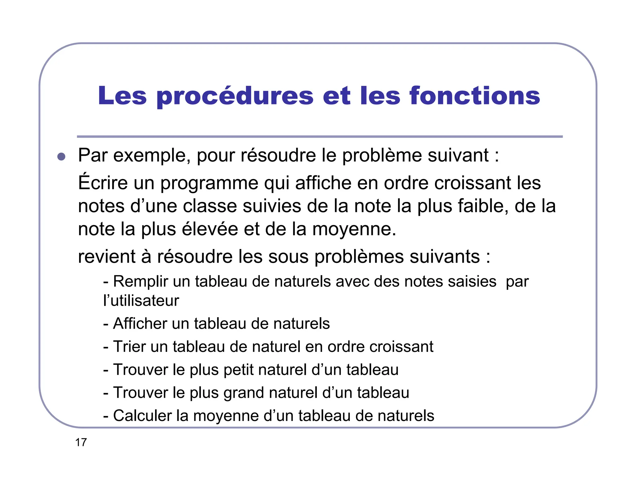 17
Les procédures et les fonctions
 Par exemple, pour résoudre le problème suivant :
Écrire un programme qui affiche en ordre croissant les
notes d’une classe suivies de la note la plus faible, de la
note la plus élevée et de la moyenne.
revient à résoudre les sous problèmes suivants :
- Remplir un tableau de naturels avec des notes saisies par
l’utilisateur
- Afficher un tableau de naturels
- Trier un tableau de naturel en ordre croissant
- Trouver le plus petit naturel d’un tableau
- Trouver le plus grand naturel d’un tableau
- Calculer la moyenne d’un tableau de naturels
 