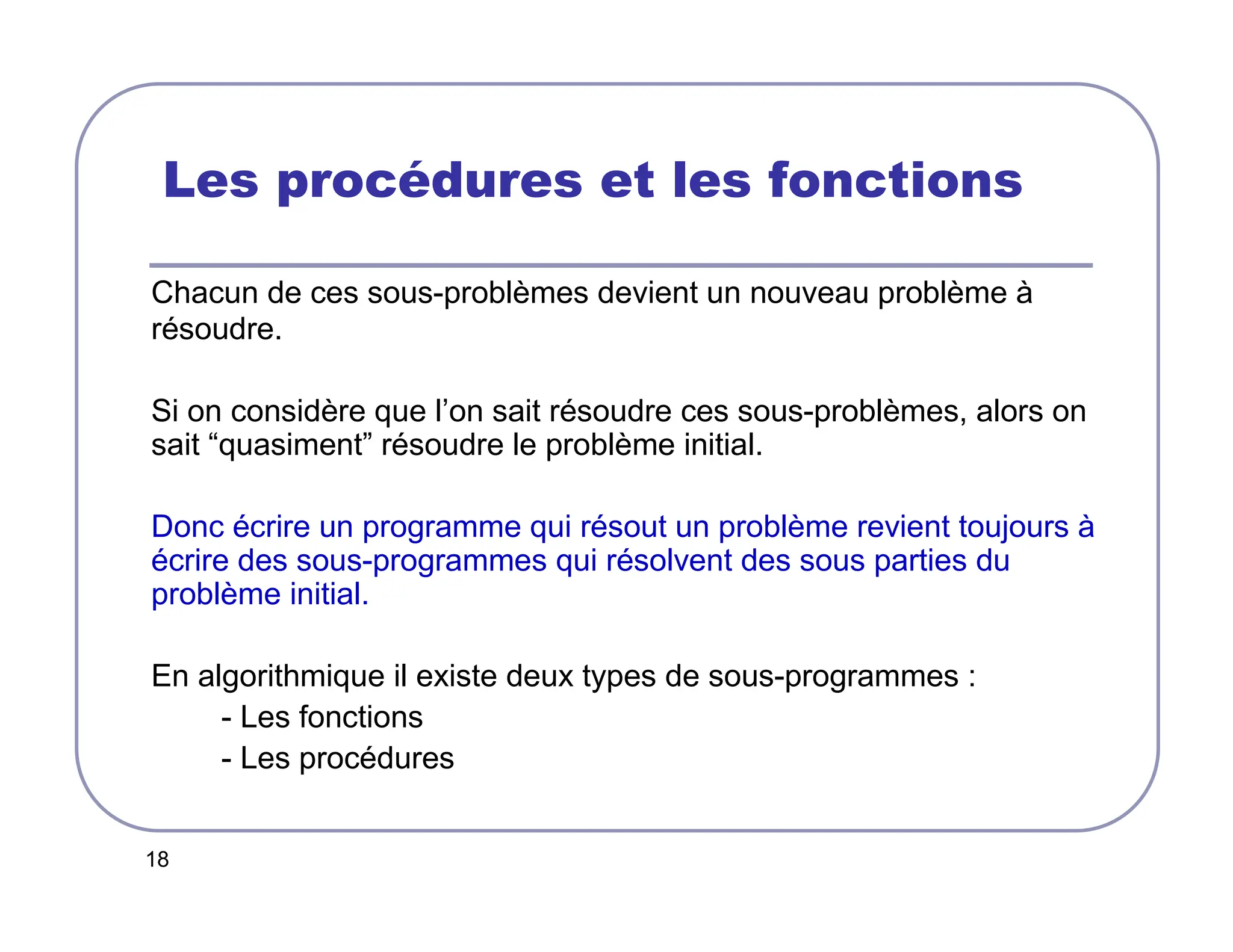 18
Les procédures et les fonctions
Chacun de ces sous-problèmes devient un nouveau problème à
résoudre.
Si on considère que l’on sait résoudre ces sous-problèmes, alors on
sait “quasiment” résoudre le problème initial.
Donc écrire un programme qui résout un problème revient toujours à
écrire des sous-programmes qui résolvent des sous parties du
problème initial.
En algorithmique il existe deux types de sous-programmes :
- Les fonctions
- Les procédures
 