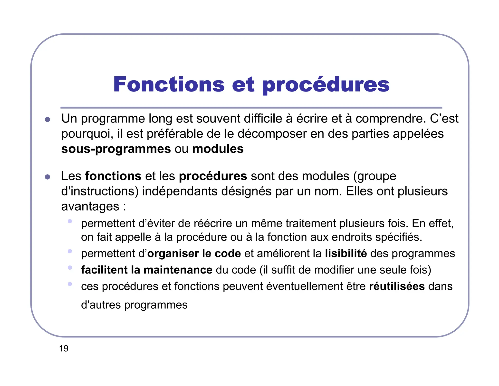 19
Fonctions et proc
Fonctions et proc
Fonctions et proc
Fonctions et procé
é
é
édures
dures
dures
dures
 Un programme long est souvent difficile à écrire et à comprendre. C’est
pourquoi, il est préférable de le décomposer en des parties appelées
sous-programmes ou modules
 Les fonctions et les procédures sont des modules (groupe
d'instructions) indépendants désignés par un nom. Elles ont plusieurs
avantages :
• permettent d’éviter de réécrire un même traitement plusieurs fois. En effet,
on fait appelle à la procédure ou à la fonction aux endroits spécifiés.
• permettent d’organiser le code et améliorent la lisibilité des programmes
• facilitent la maintenance du code (il suffit de modifier une seule fois)
• ces procédures et fonctions peuvent éventuellement être réutilisées dans
d'autres programmes
 