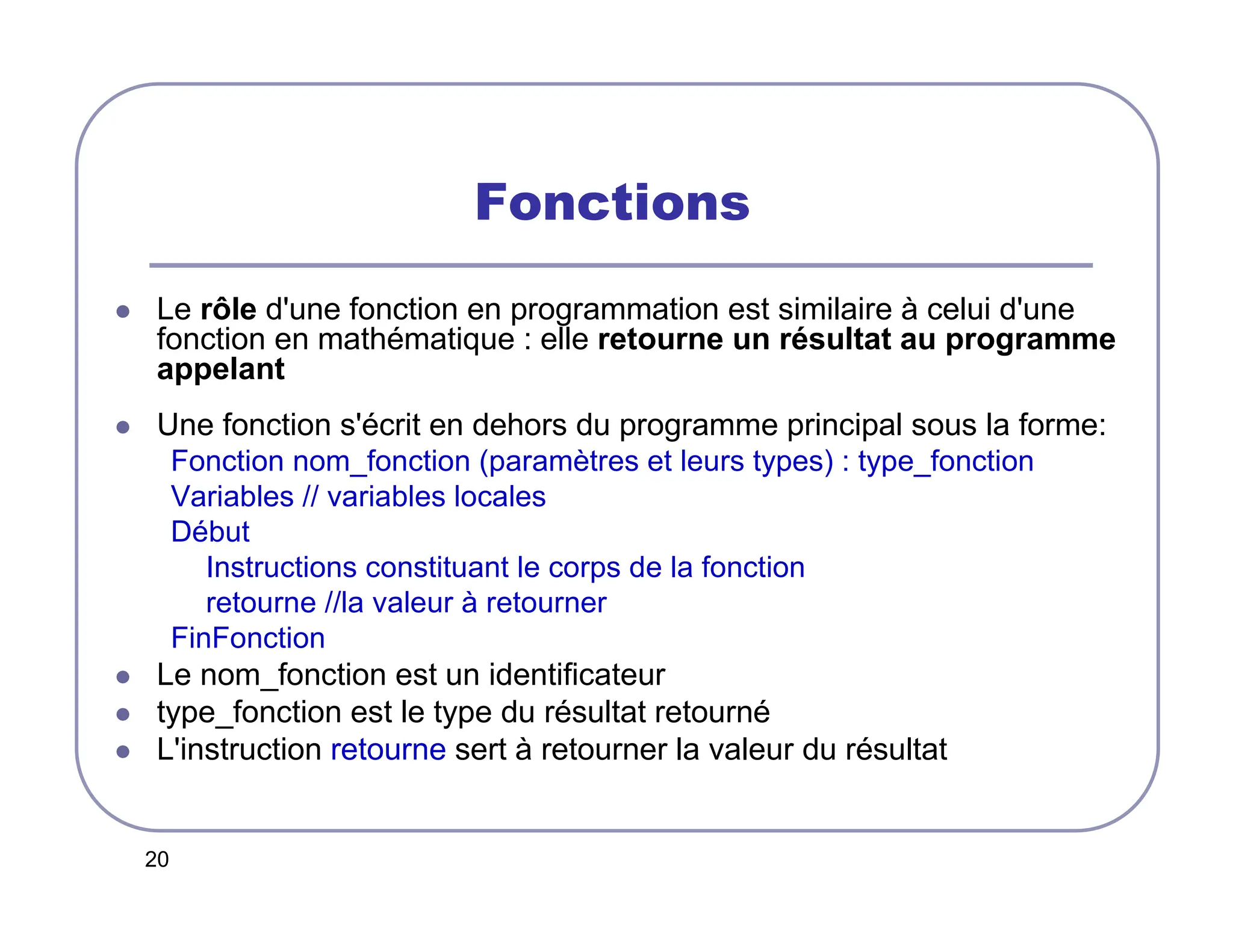 20
Fonctions
 Le rôle d'une fonction en programmation est similaire à celui d'une
fonction en mathématique : elle retourne un résultat au programme
appelant
 Une fonction s'écrit en dehors du programme principal sous la forme:
Fonction nom_fonction (paramètres et leurs types) : type_fonction
Variables // variables locales
Début
Instructions constituant le corps de la fonction
retourne //la valeur à retourner
FinFonction
 Le nom_fonction est un identificateur
 type_fonction est le type du résultat retourné
 L'instruction retourne sert à retourner la valeur du résultat
 