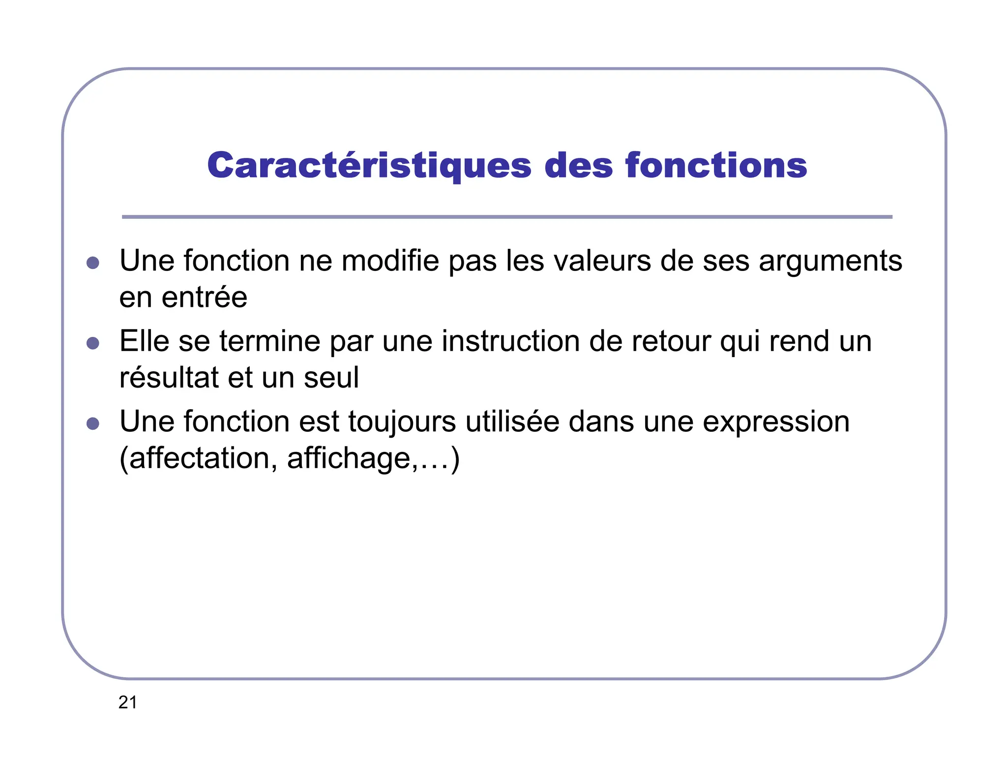 21
Caract
Caract
Caract
Caracté
é
é
éristiques des fonctions
ristiques des fonctions
ristiques des fonctions
ristiques des fonctions
 Une fonction ne modifie pas les valeurs de ses arguments
en entrée
 Elle se termine par une instruction de retour qui rend un
résultat et un seul
 Une fonction est toujours utilisée dans une expression
(affectation, affichage,…)
 