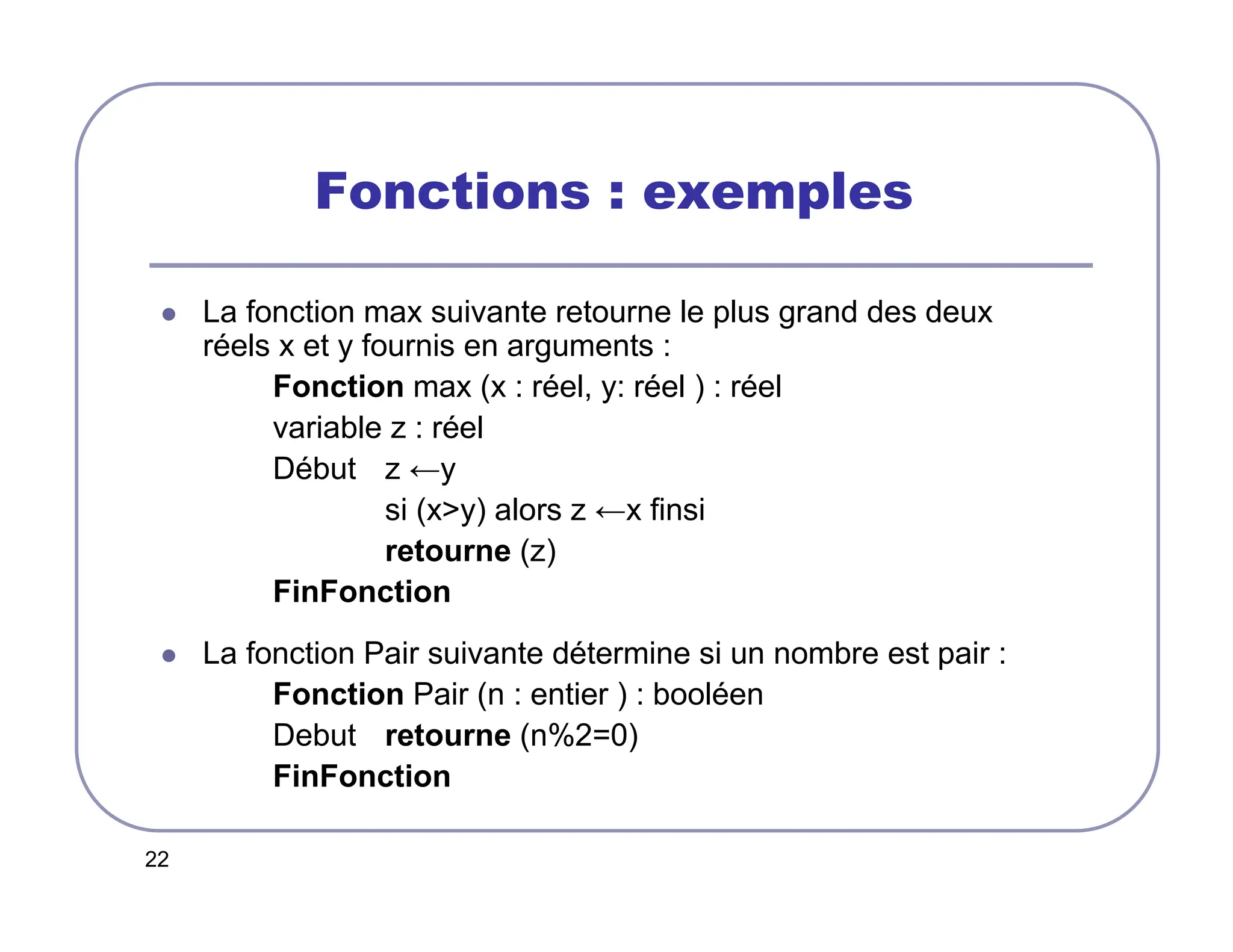 22
Fonctions : exemples
 La fonction max suivante retourne le plus grand des deux
réels x et y fournis en arguments :
Fonction max (x : réel, y: réel ) : réel
variable z : réel
Début z ←y
si (xy) alors z ←x finsi
retourne (z)
FinFonction
 La fonction Pair suivante détermine si un nombre est pair :
Fonction Pair (n : entier ) : booléen
Debut retourne (n%2=0)
FinFonction
 