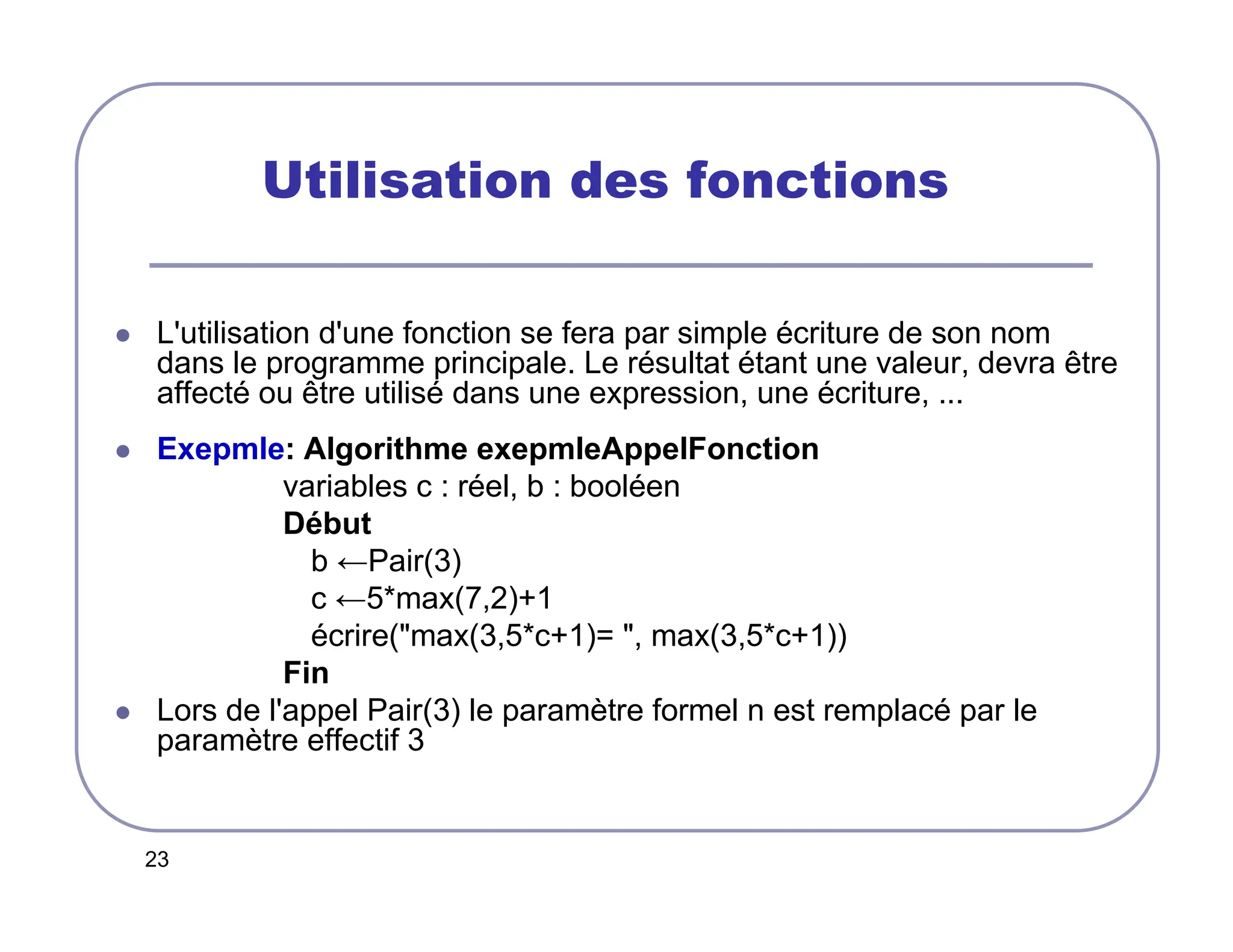 23
Utilisation des fonctions
 L'utilisation d'une fonction se fera par simple écriture de son nom
dans le programme principale. Le résultat étant une valeur, devra être
affecté ou être utilisé dans une expression, une écriture, ...
 Exepmle: Algorithme exepmleAppelFonction
variables c : réel, b : booléen
Début
b ←Pair(3)
c ←5*max(7,2)+1
écrire(max(3,5*c+1)= , max(3,5*c+1))
Fin
 Lors de l'appel Pair(3) le paramètre formel n est remplacé par le
paramètre effectif 3
 