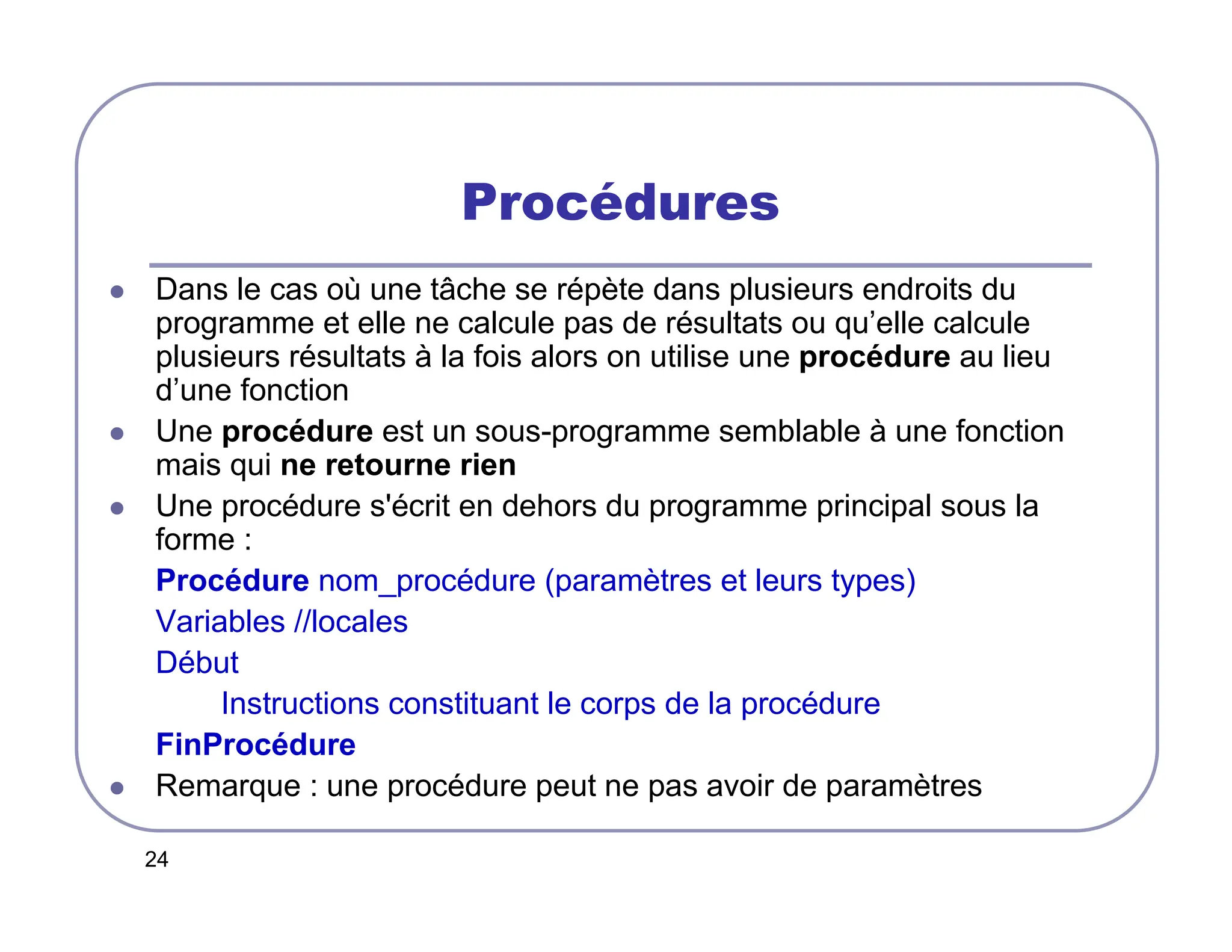 24
Procédures
 Dans le cas où une tâche se répète dans plusieurs endroits du
programme et elle ne calcule pas de résultats ou qu’elle calcule
plusieurs résultats à la fois alors on utilise une procédure au lieu
d’une fonction
 Une procédure est un sous-programme semblable à une fonction
mais qui ne retourne rien
 Une procédure s'écrit en dehors du programme principal sous la
forme :
Procédure nom_procédure (paramètres et leurs types)
Variables //locales
Début
Instructions constituant le corps de la procédure
FinProcédure
 Remarque : une procédure peut ne pas avoir de paramètres
 