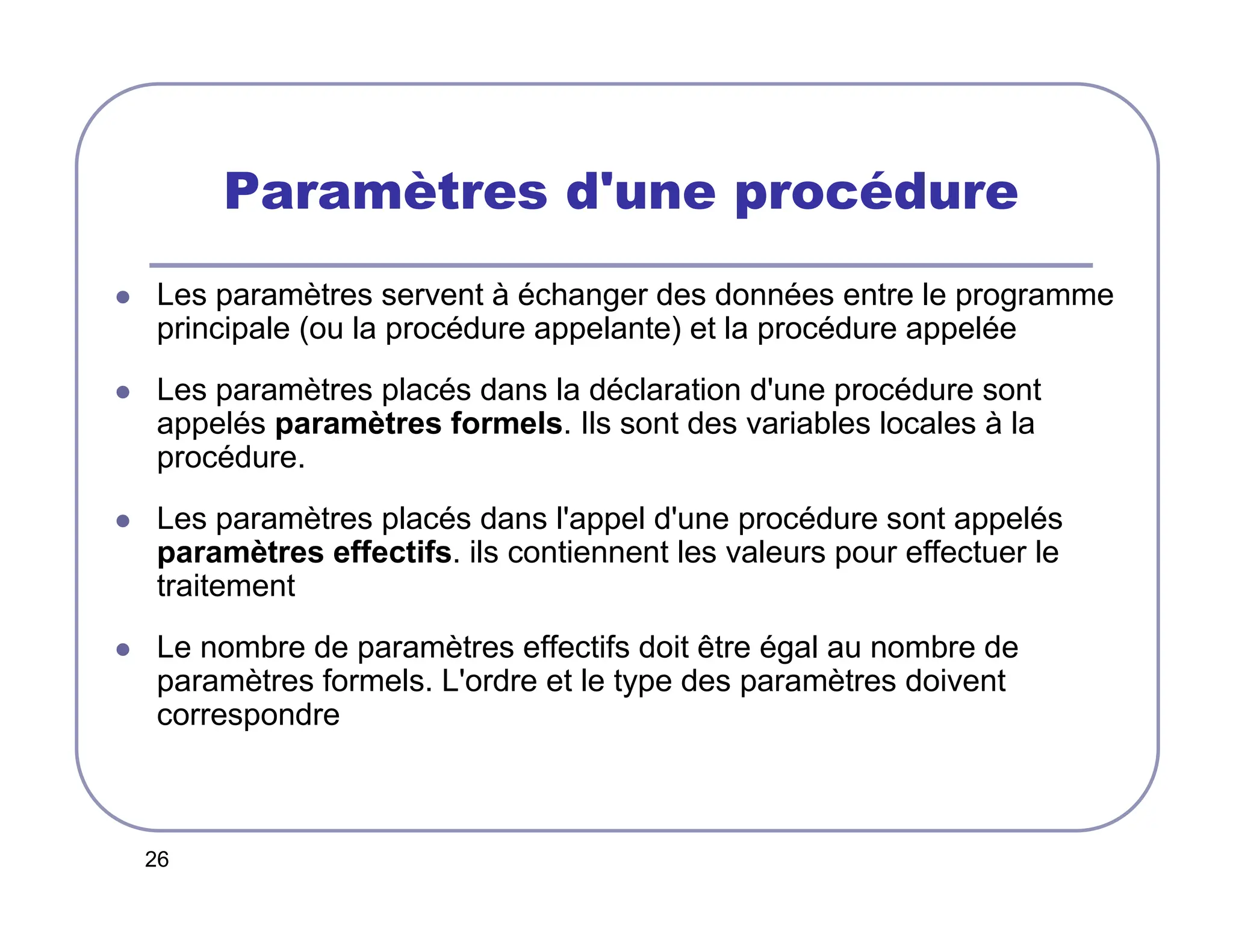 26
Paramètres d'une procédure
 Les paramètres servent à échanger des données entre le programme
principale (ou la procédure appelante) et la procédure appelée
 Les paramètres placés dans la déclaration d'une procédure sont
appelés paramètres formels. Ils sont des variables locales à la
procédure.
 Les paramètres placés dans l'appel d'une procédure sont appelés
paramètres effectifs. ils contiennent les valeurs pour effectuer le
traitement
 Le nombre de paramètres effectifs doit être égal au nombre de
paramètres formels. L'ordre et le type des paramètres doivent
correspondre
 