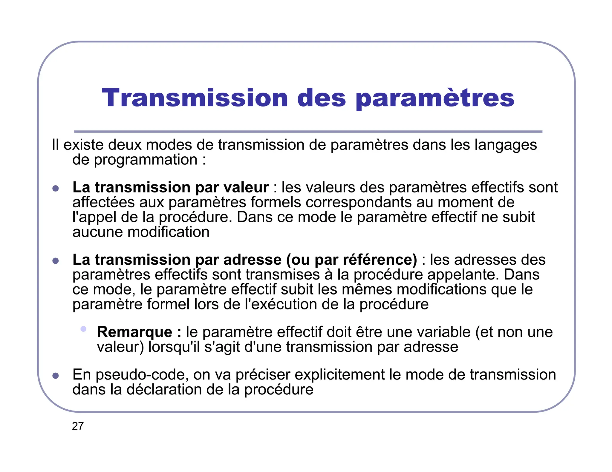 27
Transmission des paramètres
Il existe deux modes de transmission de paramètres dans les langages
de programmation :
 La transmission par valeur : les valeurs des paramètres effectifs sont
affectées aux paramètres formels correspondants au moment de
l'appel de la procédure. Dans ce mode le paramètre effectif ne subit
aucune modification
 La transmission par adresse (ou par référence) : les adresses des
paramètres effectifs sont transmises à la procédure appelante. Dans
ce mode, le paramètre effectif subit les mêmes modifications que le
paramètre formel lors de l'exécution de la procédure
• Remarque : le paramètre effectif doit être une variable (et non une
valeur) lorsqu'il s'agit d'une transmission par adresse
 En pseudo-code, on va préciser explicitement le mode de transmission
dans la déclaration de la procédure
 