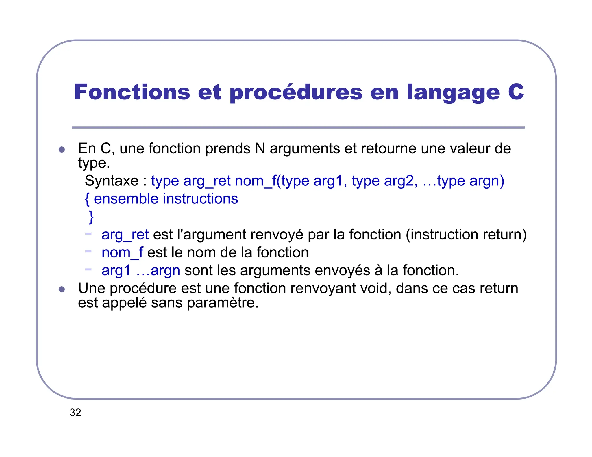 32
Fonctions et procédures en langage C
 En C, une fonction prends N arguments et retourne une valeur de
type.
Syntaxe : type arg_ret nom_f(type arg1, type arg2, …type argn)
{ ensemble instructions
}
- arg_ret est l'argument renvoyé par la fonction (instruction return)
- nom_f est le nom de la fonction
- arg1 …argn sont les arguments envoyés à la fonction.
 Une procédure est une fonction renvoyant void, dans ce cas return
est appelé sans paramètre.
 