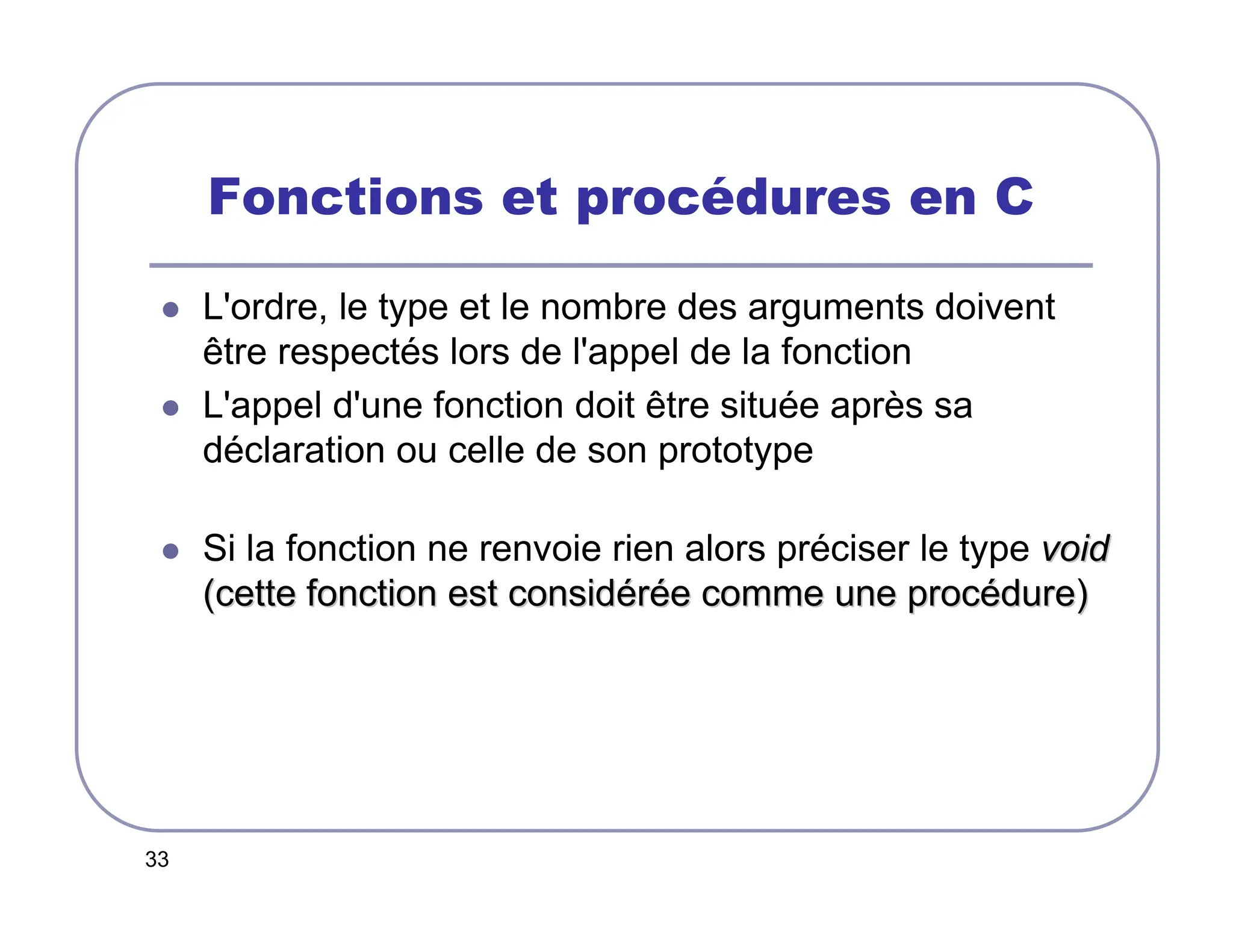 33
Fonctions et procédures en C
 L'ordre, le type et le nombre des arguments doivent
être respectés lors de l'appel de la fonction
 L'appel d'une fonction doit être située après sa
déclaration ou celle de son prototype
 Si la fonction ne renvoie rien alors préciser le type void
void
(cette fonction est consid
(cette fonction est considé
ér
ré
ée comme une proc
e comme une procé
édure)
dure)
 