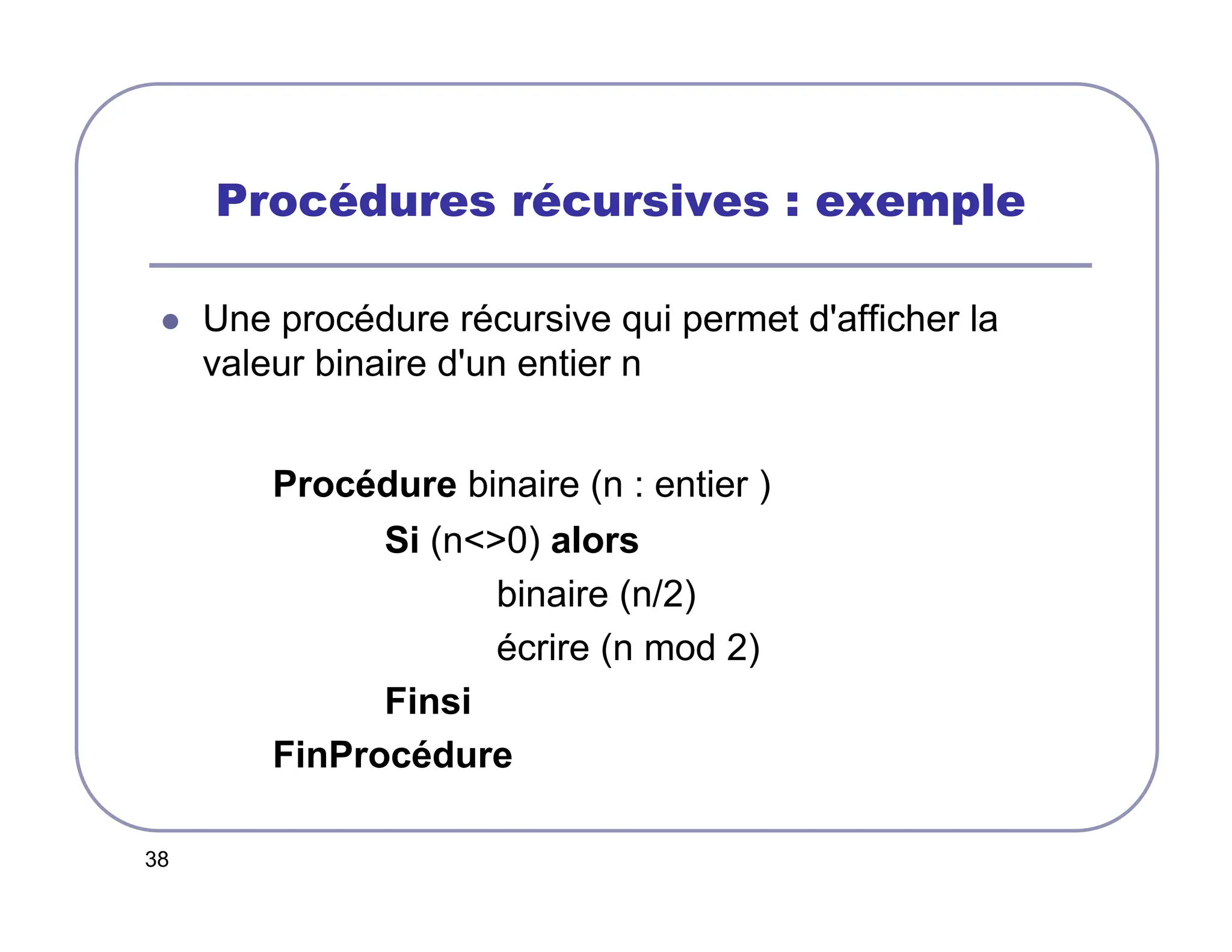 38
Procédures récursives : exemple
 Une procédure récursive qui permet d'afficher la
valeur binaire d'un entier n
Procédure binaire (n : entier )
Si (n0) alors
binaire (n/2)
écrire (n mod 2)
Finsi
FinProcédure
 