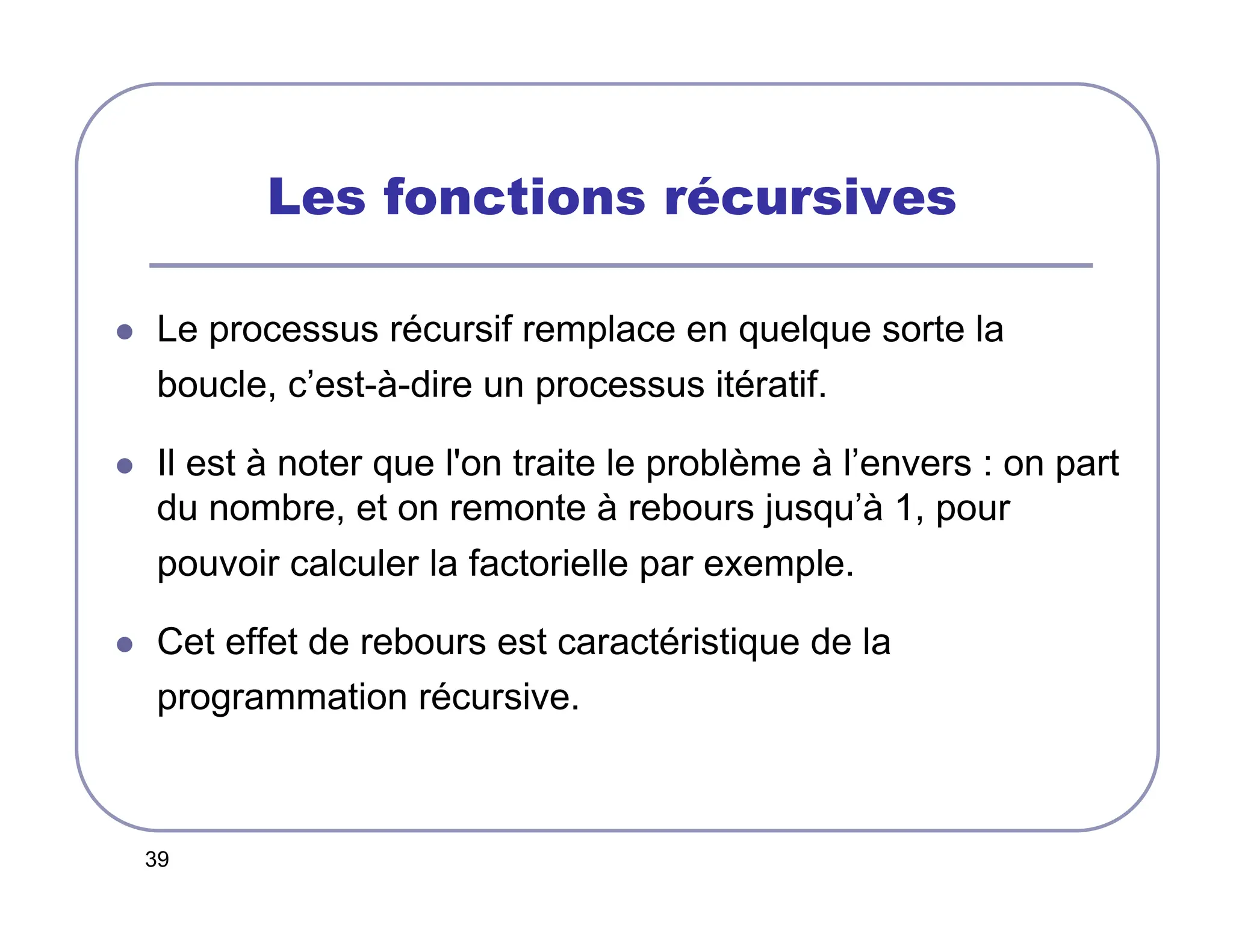 39
Les fonctions récursives
 Le processus récursif remplace en quelque sorte la
boucle, c’est-à-dire un processus itératif.
 Il est à noter que l'on traite le problème à l’envers : on part
du nombre, et on remonte à rebours jusqu’à 1, pour
pouvoir calculer la factorielle par exemple.
 Cet effet de rebours est caractéristique de la
programmation récursive.
 