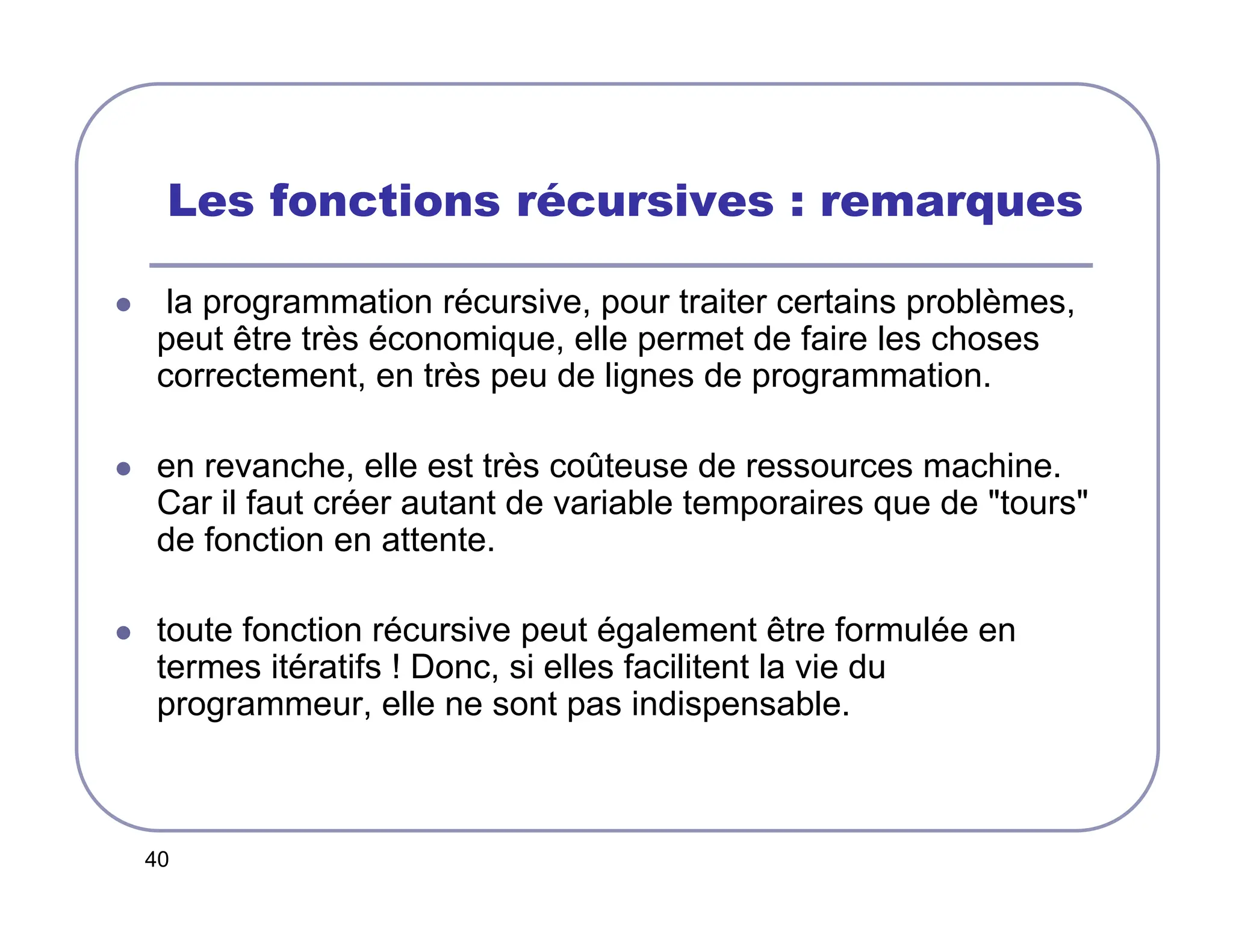 40
Les fonctions récursives : remarques
 la programmation récursive, pour traiter certains problèmes,
peut être très économique, elle permet de faire les choses
correctement, en très peu de lignes de programmation.
 en revanche, elle est très coûteuse de ressources machine.
Car il faut créer autant de variable temporaires que de tours
de fonction en attente.
 toute fonction récursive peut également être formulée en
termes itératifs ! Donc, si elles facilitent la vie du
programmeur, elle ne sont pas indispensable.
 