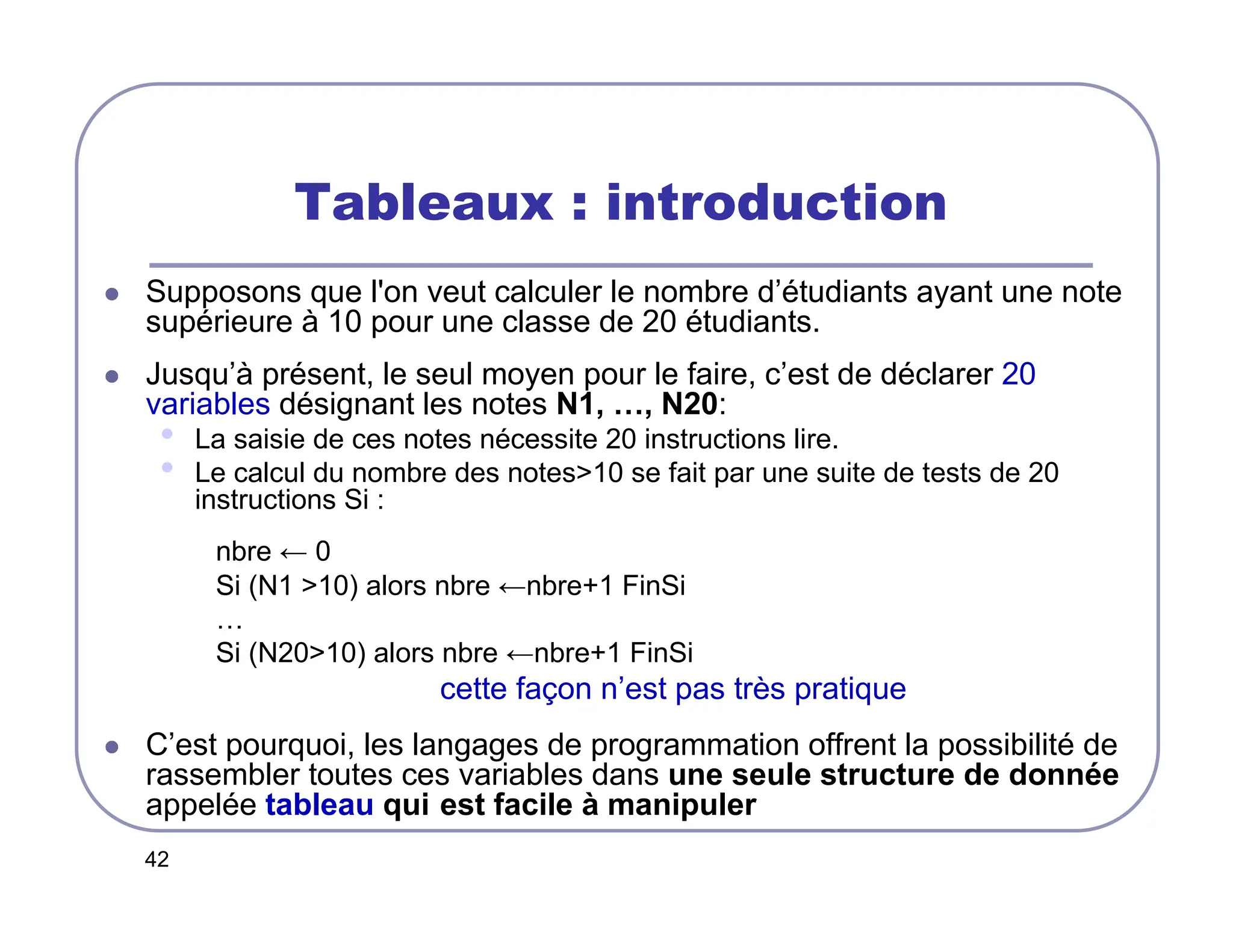 42
Tableaux : introduction
 Supposons que l'on veut calculer le nombre d’étudiants ayant une note
supérieure à 10 pour une classe de 20 étudiants.
 Jusqu’à présent, le seul moyen pour le faire, c’est de déclarer 20
variables désignant les notes N1, …, N20:
• La saisie de ces notes nécessite 20 instructions lire.
• Le calcul du nombre des notes10 se fait par une suite de tests de 20
instructions Si :
nbre ← 0
Si (N1 10) alors nbre ←nbre+1 FinSi
…
Si (N2010) alors nbre ←nbre+1 FinSi
cette façon n’est pas très pratique
 C’est pourquoi, les langages de programmation offrent la possibilité de
rassembler toutes ces variables dans une seule structure de donnée
appelée tableau qui est facile à manipuler
 