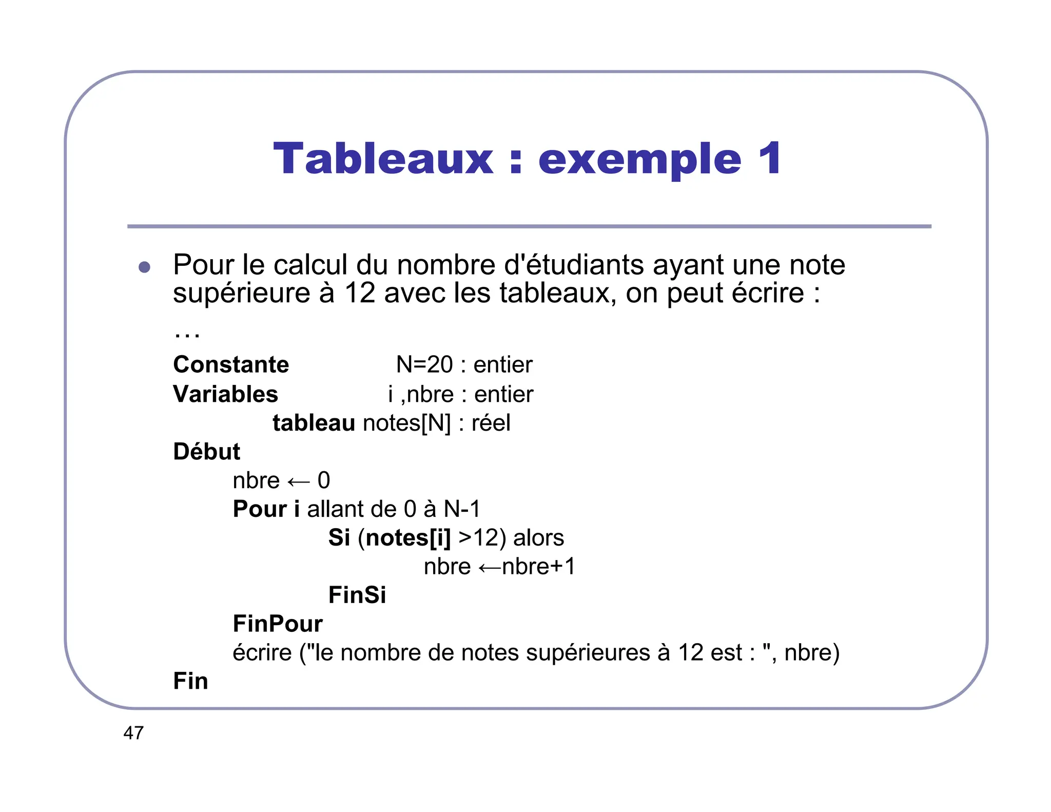 47
Tableaux : exemple 1
 Pour le calcul du nombre d'étudiants ayant une note
supérieure à 12 avec les tableaux, on peut écrire :
…
Constante N=20 : entier
Variables i ,nbre : entier
tableau notes[N] : réel
Début
nbre ← 0
Pour i allant de 0 à N-1
Si (notes[i] 12) alors
nbre ←nbre+1
FinSi
FinPour
écrire (le nombre de notes supérieures à 12 est : , nbre)
Fin
 