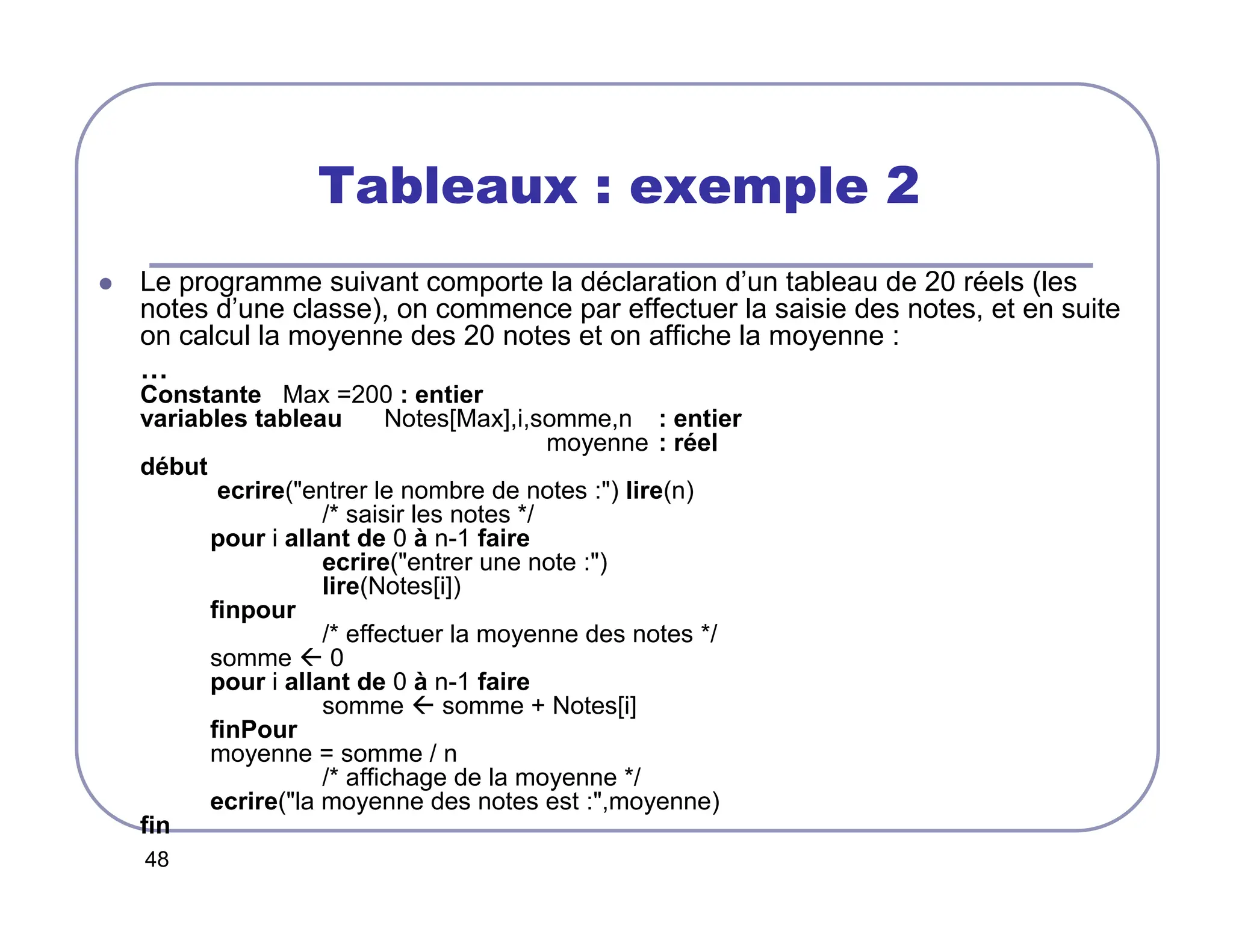 48
Tableaux : exemple 2
 Le programme suivant comporte la déclaration d’un tableau de 20 réels (les
notes d’une classe), on commence par effectuer la saisie des notes, et en suite
on calcul la moyenne des 20 notes et on affiche la moyenne :
…
Constante Max =200 : entier
variables tableau Notes[Max],i,somme,n : entier
moyenne : réel
début
ecrire(entrer le nombre de notes :) lire(n)
/* saisir les notes */
pour i allant de 0 à n-1 faire
ecrire(entrer une note :)
lire(Notes[i])
finpour
/* effectuer la moyenne des notes */
somme  0
pour i allant de 0 à n-1 faire
somme  somme + Notes[i]
finPour
moyenne = somme / n
/* affichage de la moyenne */
ecrire(la moyenne des notes est :,moyenne)
fin
 