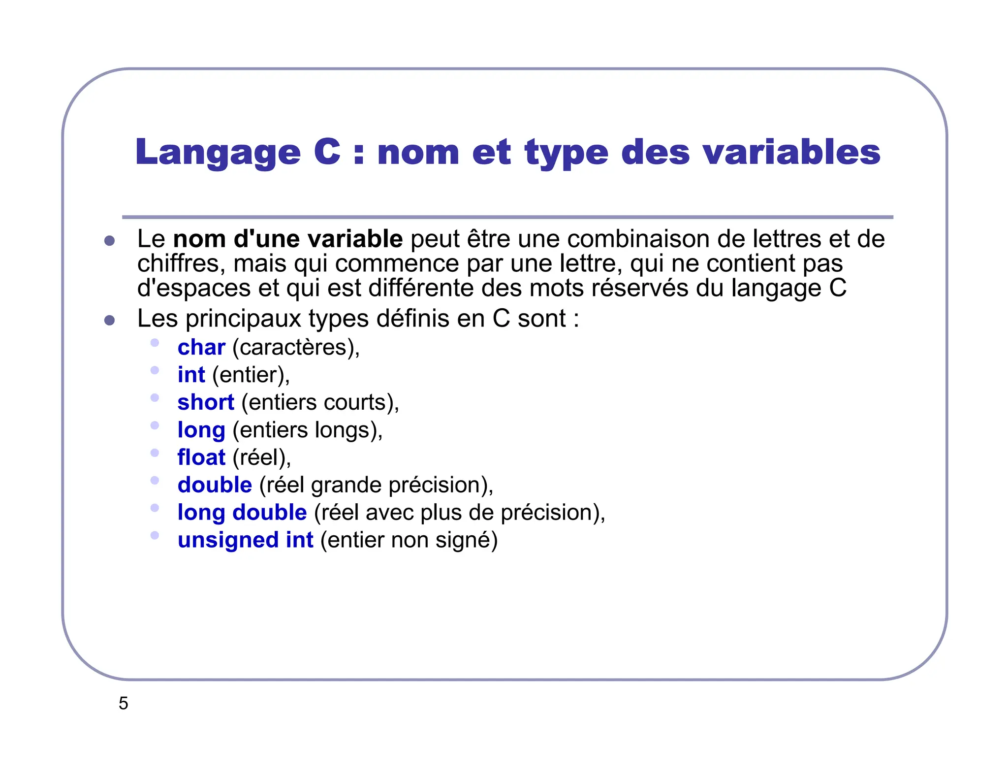 5
Langage C : nom et type des variables
Langage C : nom et type des variables
Langage C : nom et type des variables
Langage C : nom et type des variables
 Le nom d'une variable peut être une combinaison de lettres et de
chiffres, mais qui commence par une lettre, qui ne contient pas
d'espaces et qui est différente des mots réservés du langage C
 Les principaux types définis en C sont :
• char (caractères),
• int (entier),
• short (entiers courts),
• long (entiers longs),
• float (réel),
• double (réel grande précision),
• long double (réel avec plus de précision),
• unsigned int (entier non signé)
 