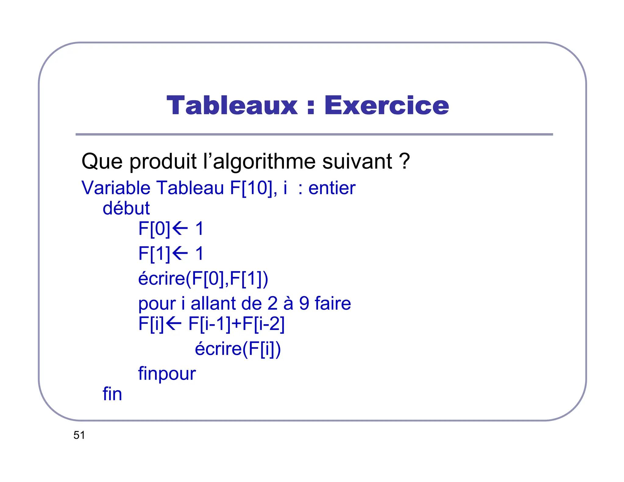 51
Tableaux : Exercice
Tableaux : Exercice
Tableaux : Exercice
Tableaux : Exercice
Que produit l’algorithme suivant ?
Variable Tableau F[10], i : entier
début
F[0] 1
F[1] 1
écrire(F[0],F[1])
pour i allant de 2 à 9 faire
F[i] F[i-1]+F[i-2]
écrire(F[i])
finpour
fin
 