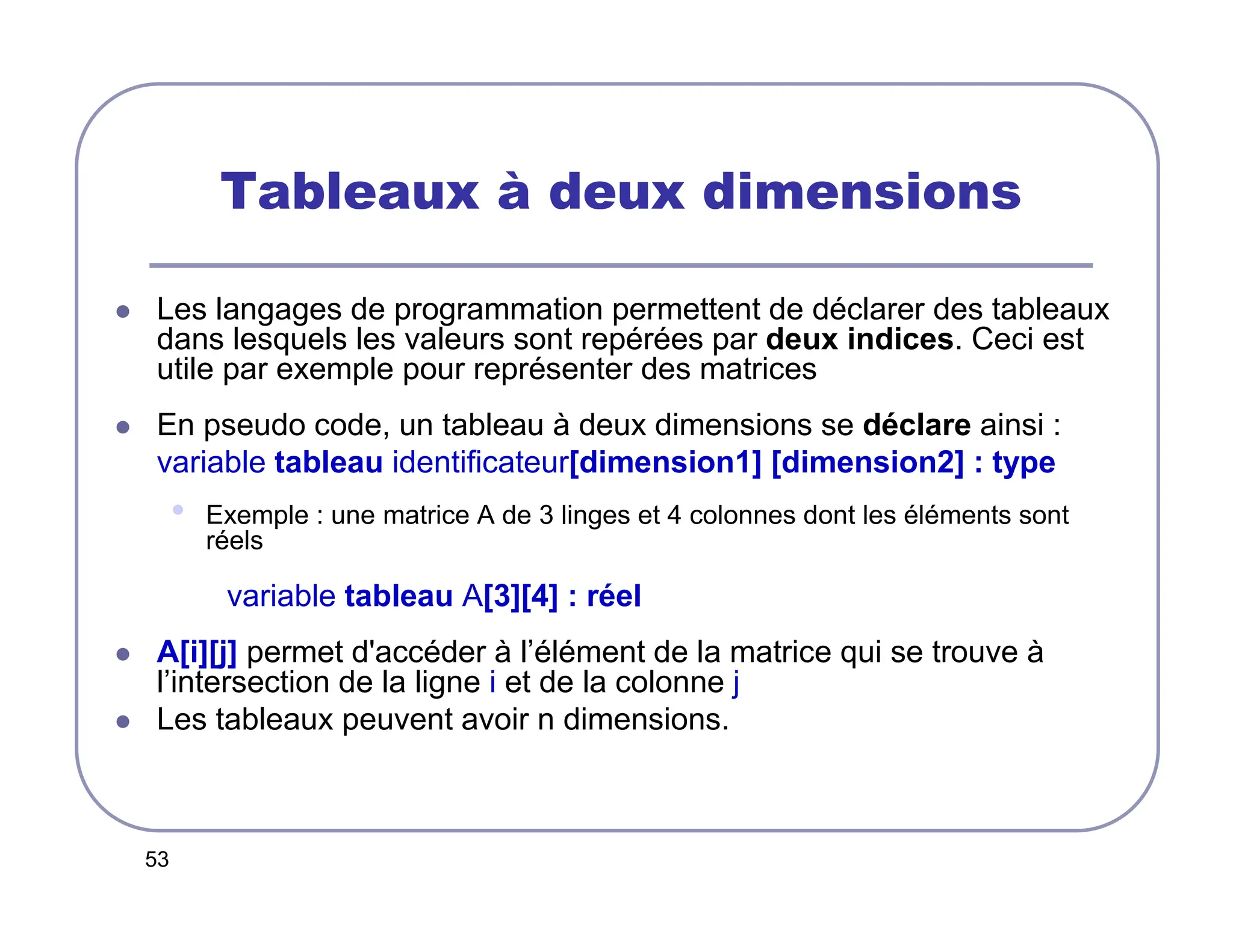 53
Tableaux à deux dimensions
 Les langages de programmation permettent de déclarer des tableaux
dans lesquels les valeurs sont repérées par deux indices. Ceci est
utile par exemple pour représenter des matrices
 En pseudo code, un tableau à deux dimensions se déclare ainsi :
variable tableau identificateur[dimension1] [dimension2] : type
• Exemple : une matrice A de 3 linges et 4 colonnes dont les éléments sont
réels
variable tableau A[3][4] : réel
 A[i][j] permet d'accéder à l’élément de la matrice qui se trouve à
l’intersection de la ligne i et de la colonne j
 Les tableaux peuvent avoir n dimensions.
 