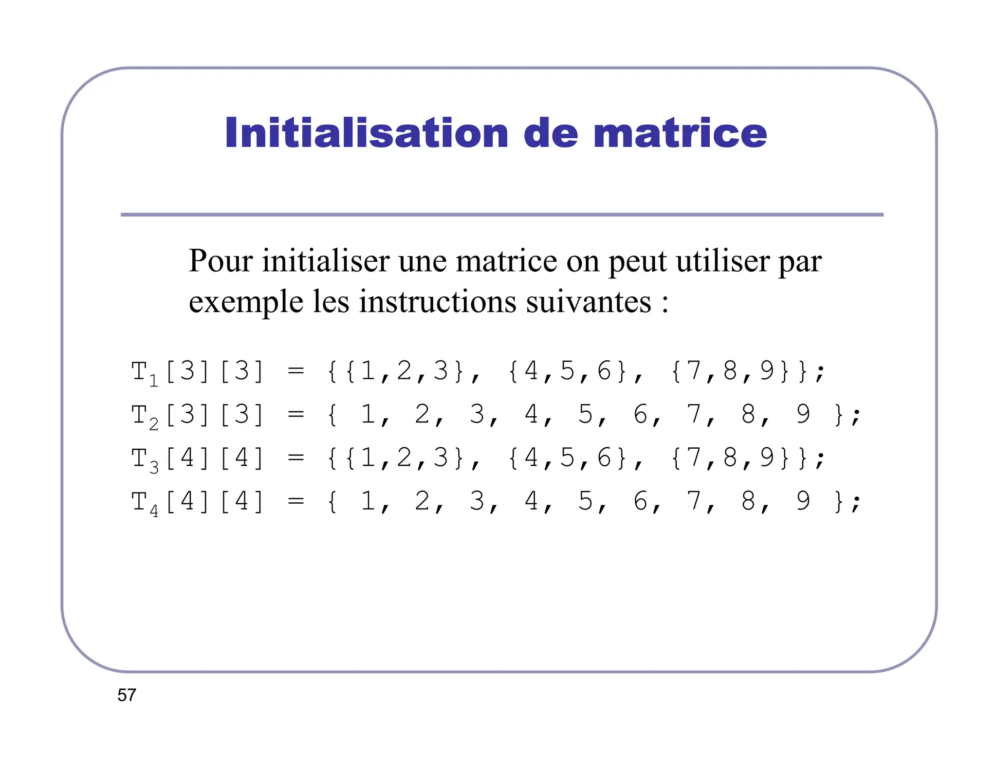 57
Initialisation de matrice
Initialisation de matrice
Initialisation de matrice
Initialisation de matrice
Pour initialiser une matrice on peut utiliser par
exemple les instructions suivantes :
T1[3][3] = {{1,2,3}, {4,5,6}, {7,8,9}};
T2[3][3] = { 1, 2, 3, 4, 5, 6, 7, 8, 9 };
T3[4][4] = {{1,2,3}, {4,5,6}, {7,8,9}};
T4[4][4] = { 1, 2, 3, 4, 5, 6, 7, 8, 9 };
 