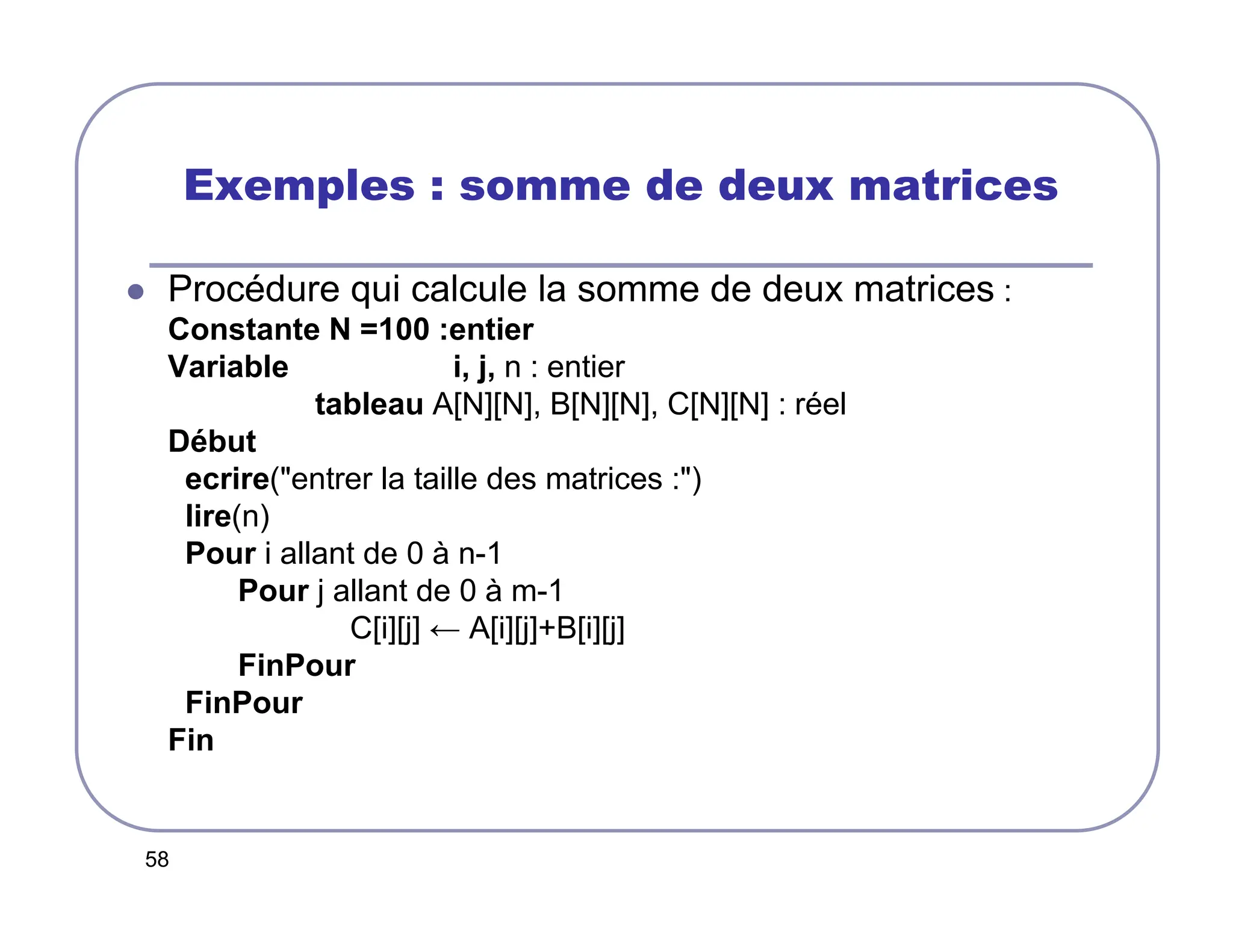 58
Exemples : somme de deux matrices
 Procédure qui calcule la somme de deux matrices :
Constante N =100 :entier
Variable i, j, n : entier
tableau A[N][N], B[N][N], C[N][N] : réel
Début
ecrire(entrer la taille des matrices :)
lire(n)
Pour i allant de 0 à n-1
Pour j allant de 0 à m-1
C[i][j] ← A[i][j]+B[i][j]
FinPour
FinPour
Fin
 