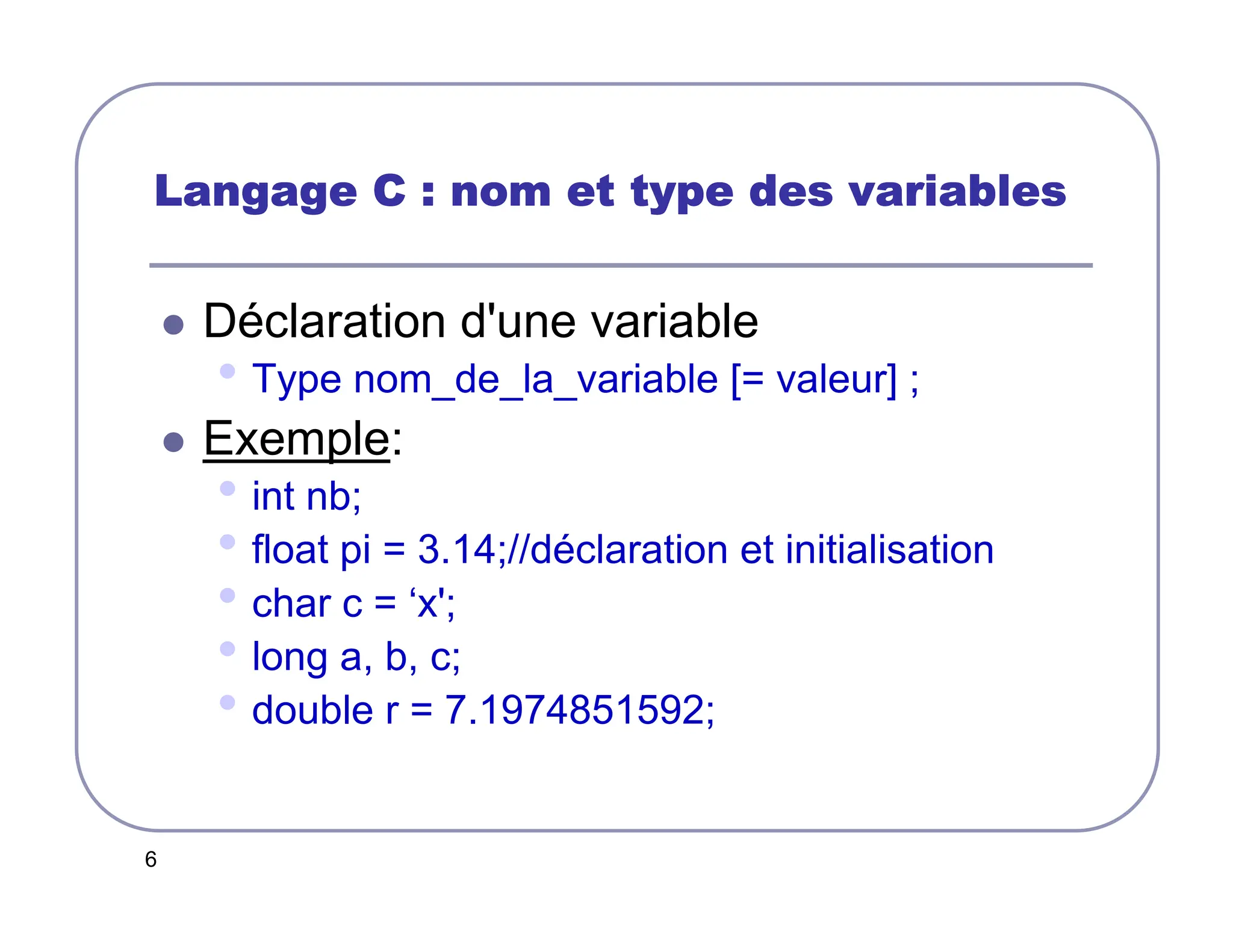 6
Langage C : nom et type des variables
Langage C : nom et type des variables
Langage C : nom et type des variables
Langage C : nom et type des variables
 Déclaration d'une variable
• Type nom_de_la_variable [= valeur] ;
 Exemple:
• int nb;
• float pi = 3.14;//déclaration et initialisation
• char c = ‘x';
• long a, b, c;
• double r = 7.1974851592;
 
