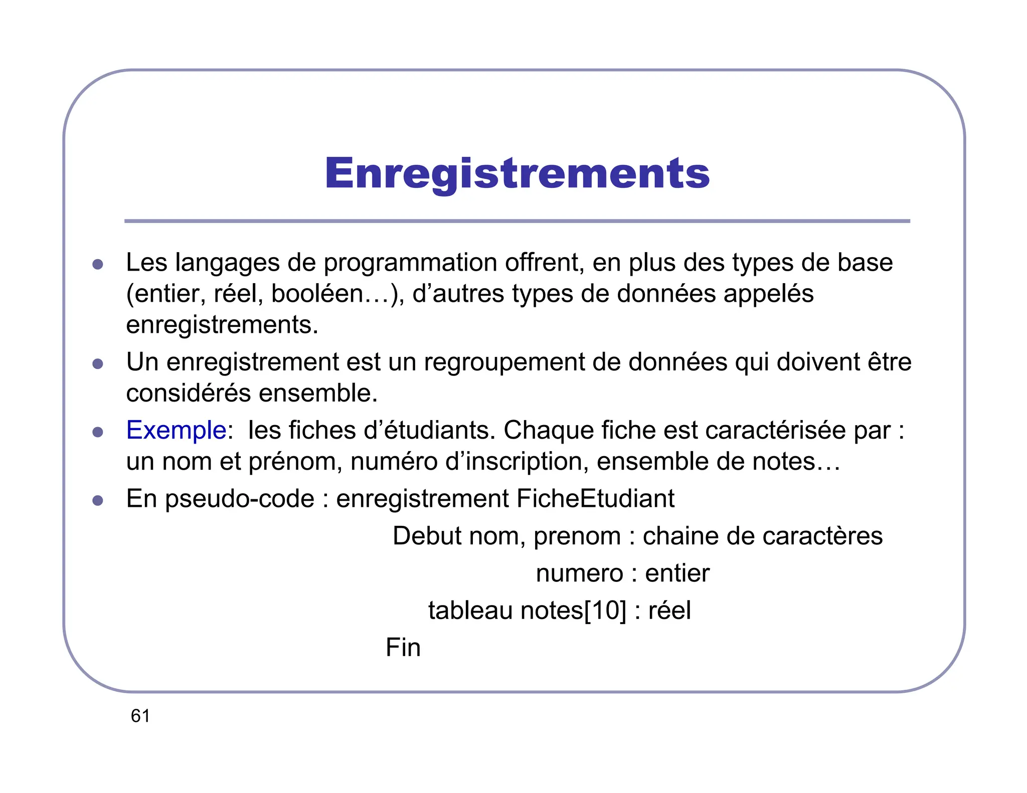 61
Enregistrements
 Les langages de programmation offrent, en plus des types de base
(entier, réel, booléen…), d’autres types de données appelés
enregistrements.
 Un enregistrement est un regroupement de données qui doivent être
considérés ensemble.
 Exemple: les fiches d’étudiants. Chaque fiche est caractérisée par :
un nom et prénom, numéro d’inscription, ensemble de notes…
 En pseudo-code : enregistrement FicheEtudiant
Debut nom, prenom : chaine de caractères
numero : entier
tableau notes[10] : réel
Fin
 
