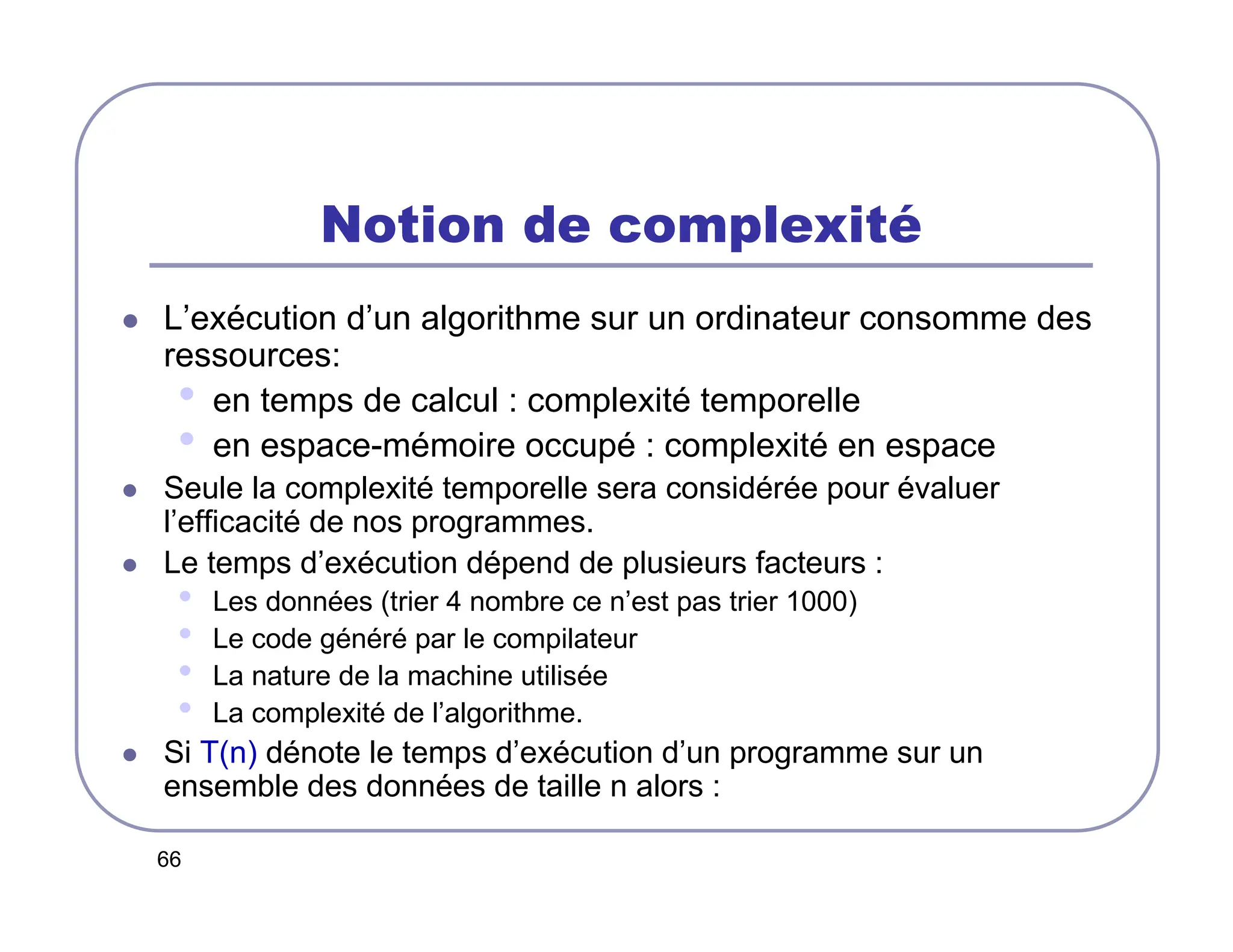 66
Notion de complexité
 L’exécution d’un algorithme sur un ordinateur consomme des
ressources:
• en temps de calcul : complexité temporelle
• en espace-mémoire occupé : complexité en espace
 Seule la complexité temporelle sera considérée pour évaluer
l’efficacité de nos programmes.
 Le temps d’exécution dépend de plusieurs facteurs :
• Les données (trier 4 nombre ce n’est pas trier 1000)
• Le code généré par le compilateur
• La nature de la machine utilisée
• La complexité de l’algorithme.
 Si T(n) dénote le temps d’exécution d’un programme sur un
ensemble des données de taille n alors :
 