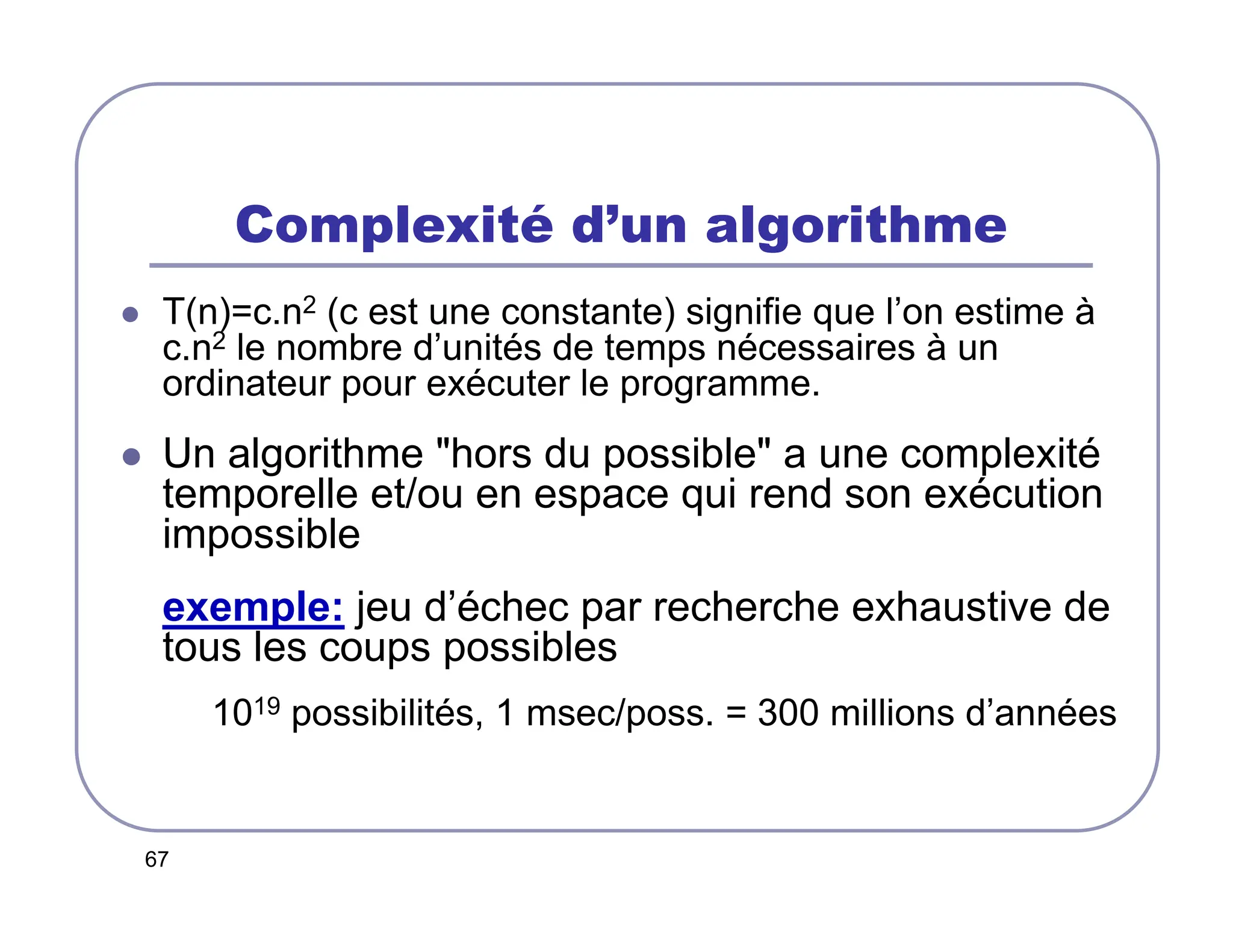 67
Complexité d’un algorithme
 T(n)=c.n2 (c est une constante) signifie que l’on estime à
c.n2 le nombre d’unités de temps nécessaires à un
ordinateur pour exécuter le programme.
 Un algorithme hors du possible a une complexité
temporelle et/ou en espace qui rend son exécution
impossible
exemple: jeu d’échec par recherche exhaustive de
tous les coups possibles
1019 possibilités, 1 msec/poss. = 300 millions d’années
 