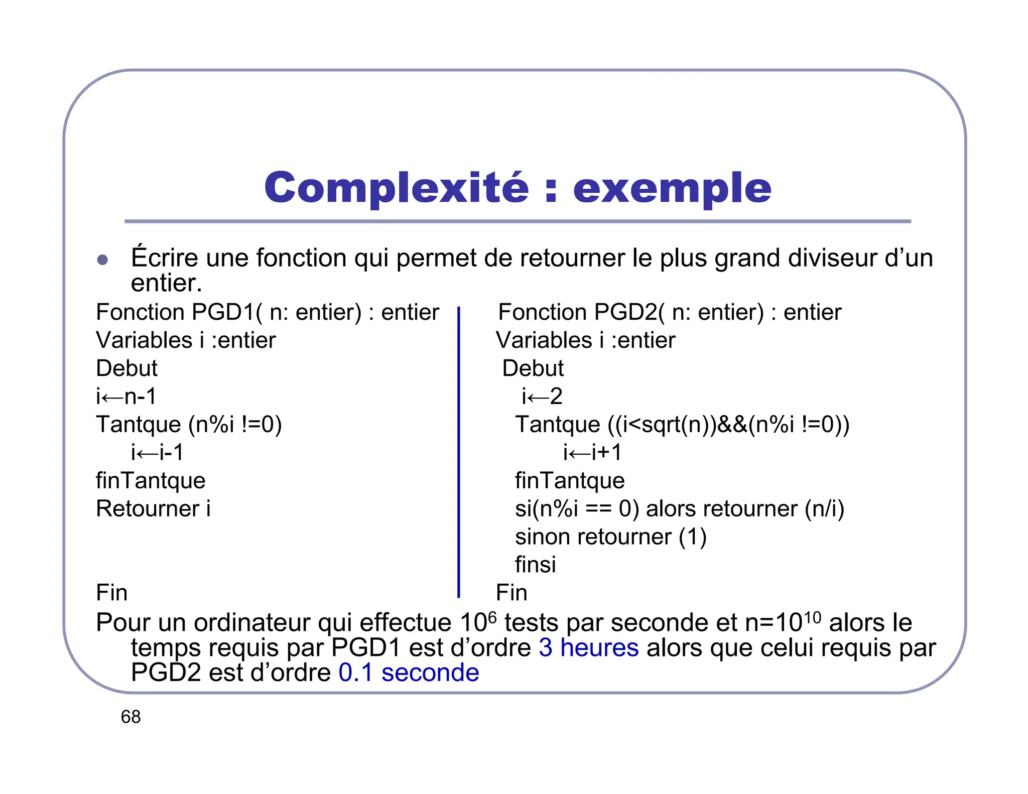 68
Complexité : exemple
 Écrire une fonction qui permet de retourner le plus grand diviseur d’un
entier.
Fonction PGD1( n: entier) : entier Fonction PGD2( n: entier) : entier
Variables i :entier Variables i :entier
Debut Debut
i←n-1 i←2
Tantque (n%i !=0) Tantque ((isqrt(n))(n%i !=0))
i←i-1 i←i+1
finTantque finTantque
Retourner i si(n%i == 0) alors retourner (n/i)
sinon retourner (1)
finsi
Fin Fin
Pour un ordinateur qui effectue 106 tests par seconde et n=1010 alors le
temps requis par PGD1 est d’ordre 3 heures alors que celui requis par
PGD2 est d’ordre 0.1 seconde
 