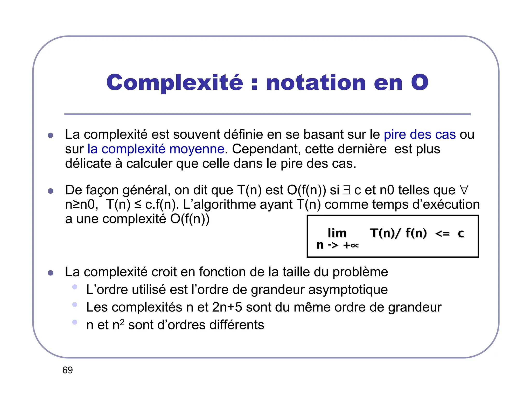 69
Complexité : notation en O
 La complexité est souvent définie en se basant sur le pire des cas ou
sur la complexité moyenne. Cependant, cette dernière est plus
délicate à calculer que celle dans le pire des cas.
 De façon général, on dit que T(n) est O(f(n)) si ∃ c et n0 telles que ∀
n≥n0, T(n) ≤ c.f(n). L’algorithme ayant T(n) comme temps d’exécution
a une complexité O(f(n))
 La complexité croit en fonction de la taille du problème
• L’ordre utilisé est l’ordre de grandeur asymptotique
• Les complexités n et 2n+5 sont du même ordre de grandeur
• n et n2 sont d’ordres différents
lim T(n)/ f(n) = c
lim T(n)/ f(n) = c
n
n -
- +
 +∝
∝
∝
∝
∝
∝
∝
∝
 