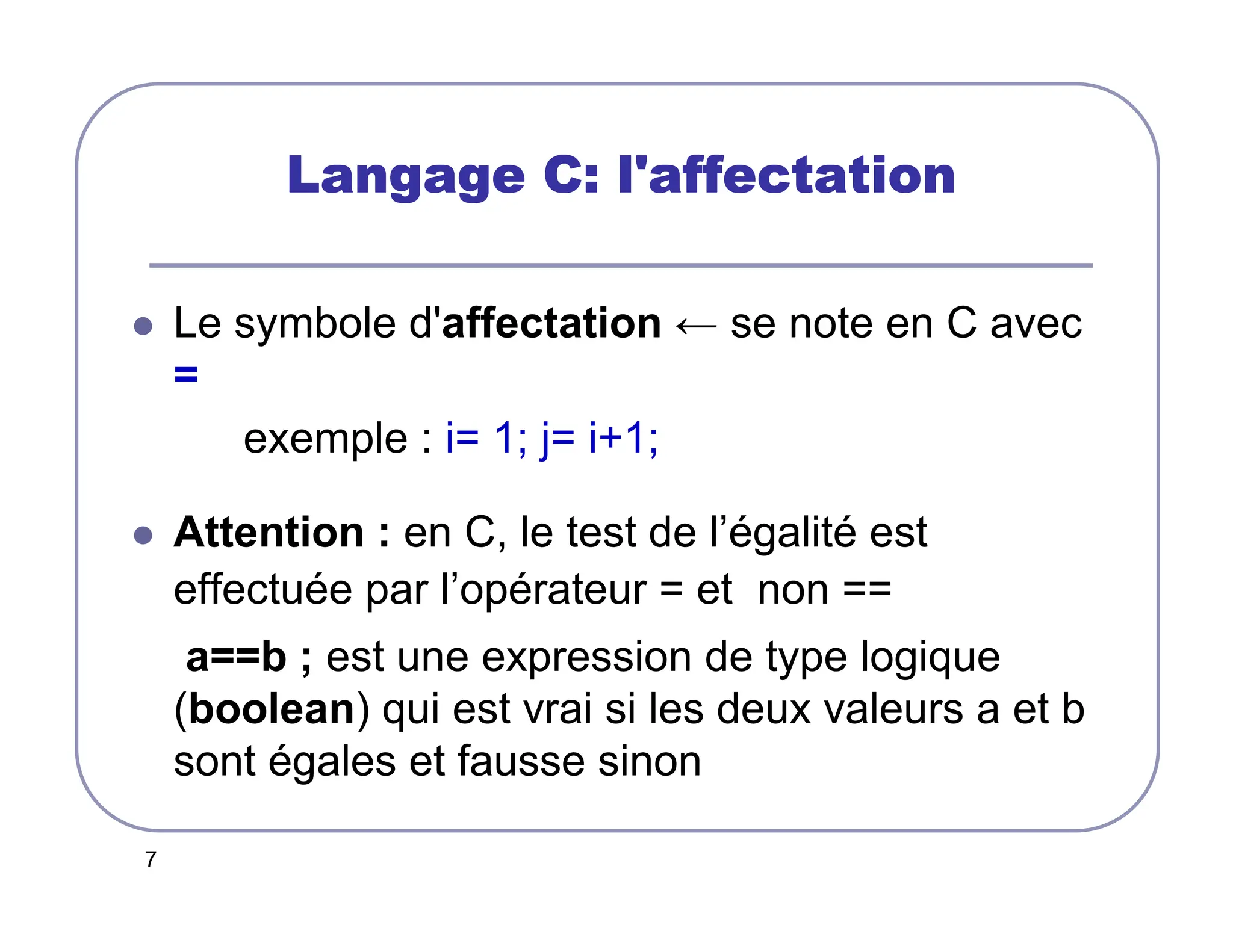 7
Langage C: l'affectation
Langage C: l'affectation
Langage C: l'affectation
Langage C: l'affectation
 Le symbole d'affectation ← se note en C avec
=
exemple : i= 1; j= i+1;
 Attention : en C, le test de l’égalité est
effectuée par l’opérateur = et non ==
a==b ; est une expression de type logique
(boolean) qui est vrai si les deux valeurs a et b
sont égales et fausse sinon
 