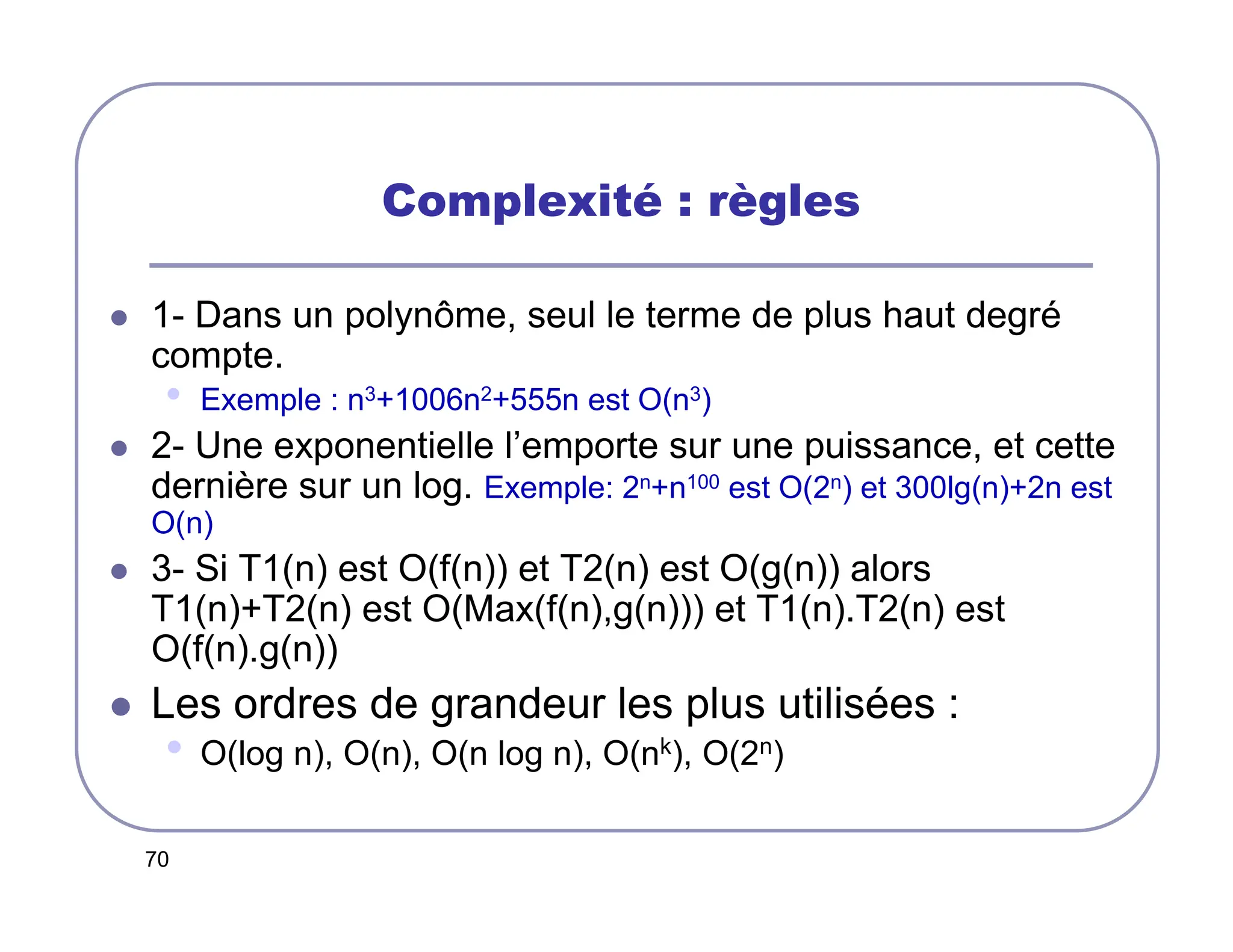 70
Complexité : règles
 1- Dans un polynôme, seul le terme de plus haut degré
compte.
• Exemple : n3+1006n2+555n est O(n3)
 2- Une exponentielle l’emporte sur une puissance, et cette
dernière sur un log. Exemple: 2n+n100 est O(2n) et 300lg(n)+2n est
O(n)
 3- Si T1(n) est O(f(n)) et T2(n) est O(g(n)) alors
T1(n)+T2(n) est O(Max(f(n),g(n))) et T1(n).T2(n) est
O(f(n).g(n))
 Les ordres de grandeur les plus utilisées :
• O(log n), O(n), O(n log n), O(nk), O(2n)
 