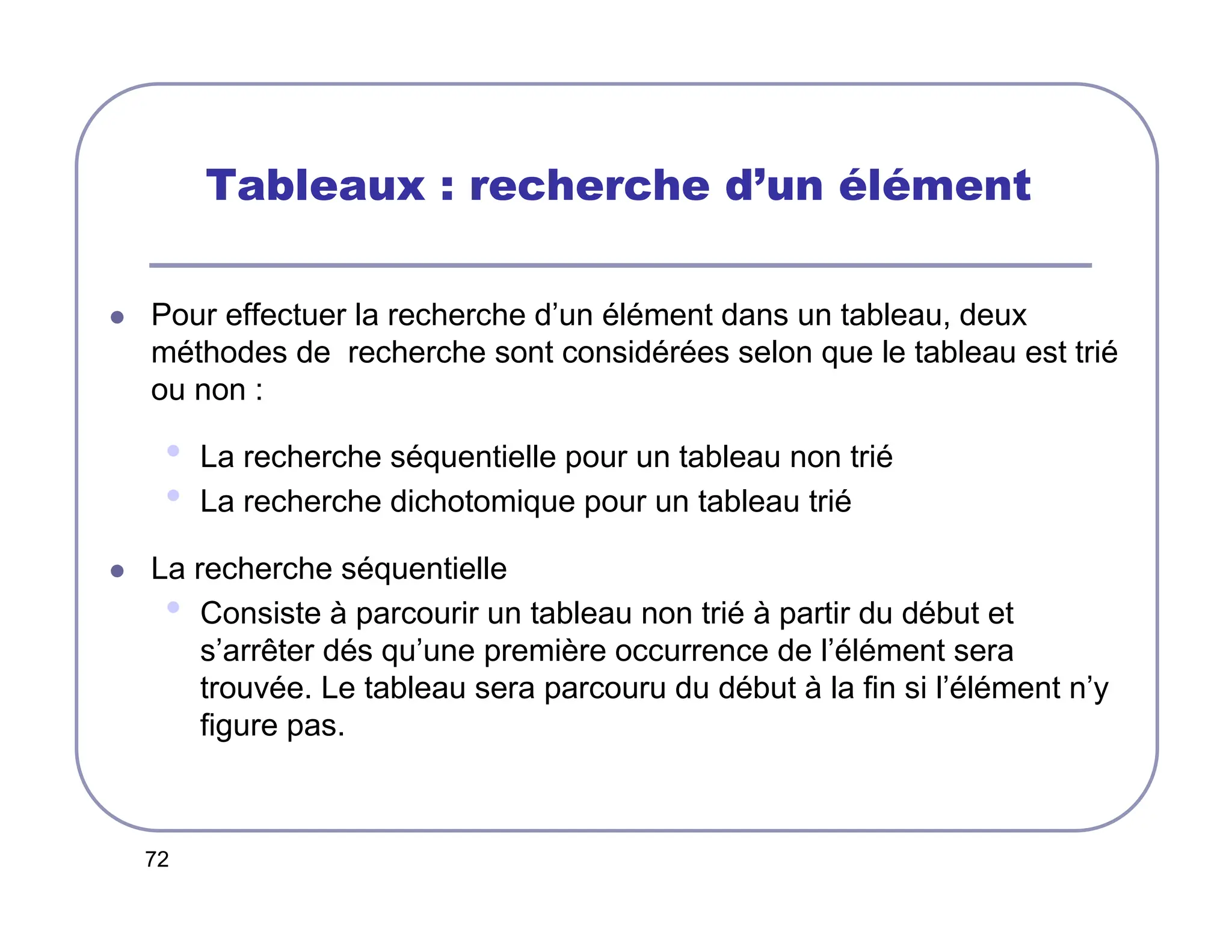 72
Tableaux : recherche d’un élément
 Pour effectuer la recherche d’un élément dans un tableau, deux
méthodes de recherche sont considérées selon que le tableau est trié
ou non :
• La recherche séquentielle pour un tableau non trié
• La recherche dichotomique pour un tableau trié
 La recherche séquentielle
• Consiste à parcourir un tableau non trié à partir du début et
s’arrêter dés qu’une première occurrence de l’élément sera
trouvée. Le tableau sera parcouru du début à la fin si l’élément n’y
figure pas.
 