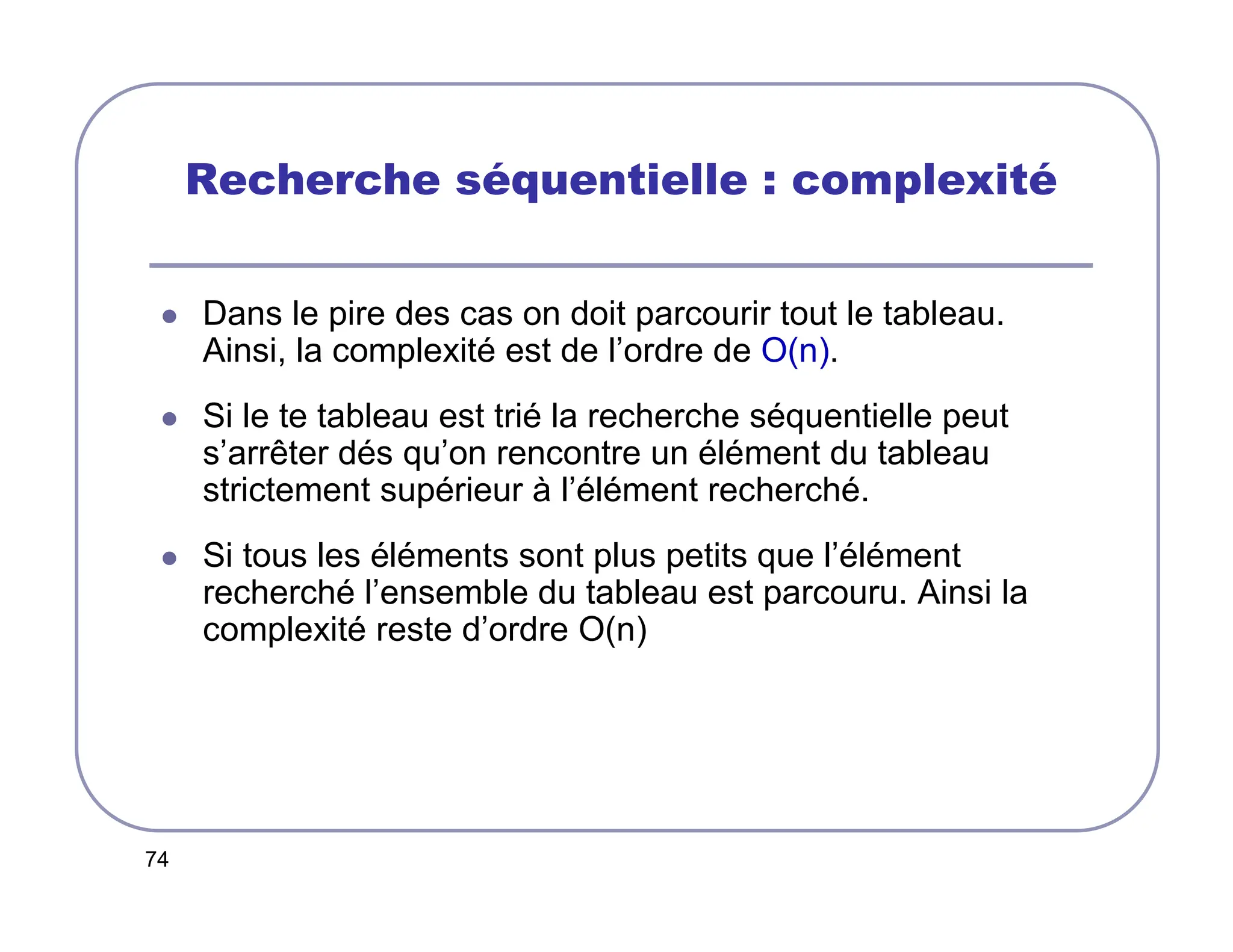 74
Recherche séquentielle : complexité
 Dans le pire des cas on doit parcourir tout le tableau.
Ainsi, la complexité est de l’ordre de O(n).
 Si le te tableau est trié la recherche séquentielle peut
s’arrêter dés qu’on rencontre un élément du tableau
strictement supérieur à l’élément recherché.
 Si tous les éléments sont plus petits que l’élément
recherché l’ensemble du tableau est parcouru. Ainsi la
complexité reste d’ordre O(n)
 