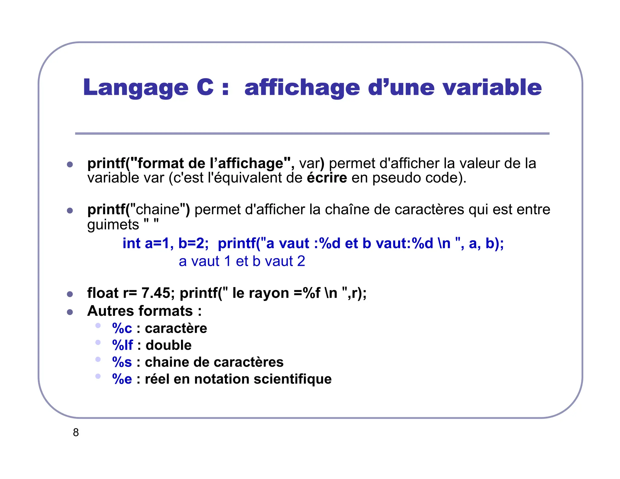 8
Langage C : affichage d
Langage C : affichage d
Langage C : affichage d
Langage C : affichage d’
’
’
’une variable
une variable
une variable
une variable
 printf(format de l’affichage, var) permet d'afficher la valeur de la
variable var (c'est l'équivalent de écrire en pseudo code).
 printf(chaine) permet d'afficher la chaîne de caractères qui est entre
guimets  
int a=1, b=2; printf(a vaut :%d et b vaut:%d n , a, b);
a vaut 1 et b vaut 2
 float r= 7.45; printf( le rayon =%f n ,r);
 Autres formats :
• %c : caractère
• %lf : double
• %s : chaine de caractères
• %e : réel en notation scientifique
 