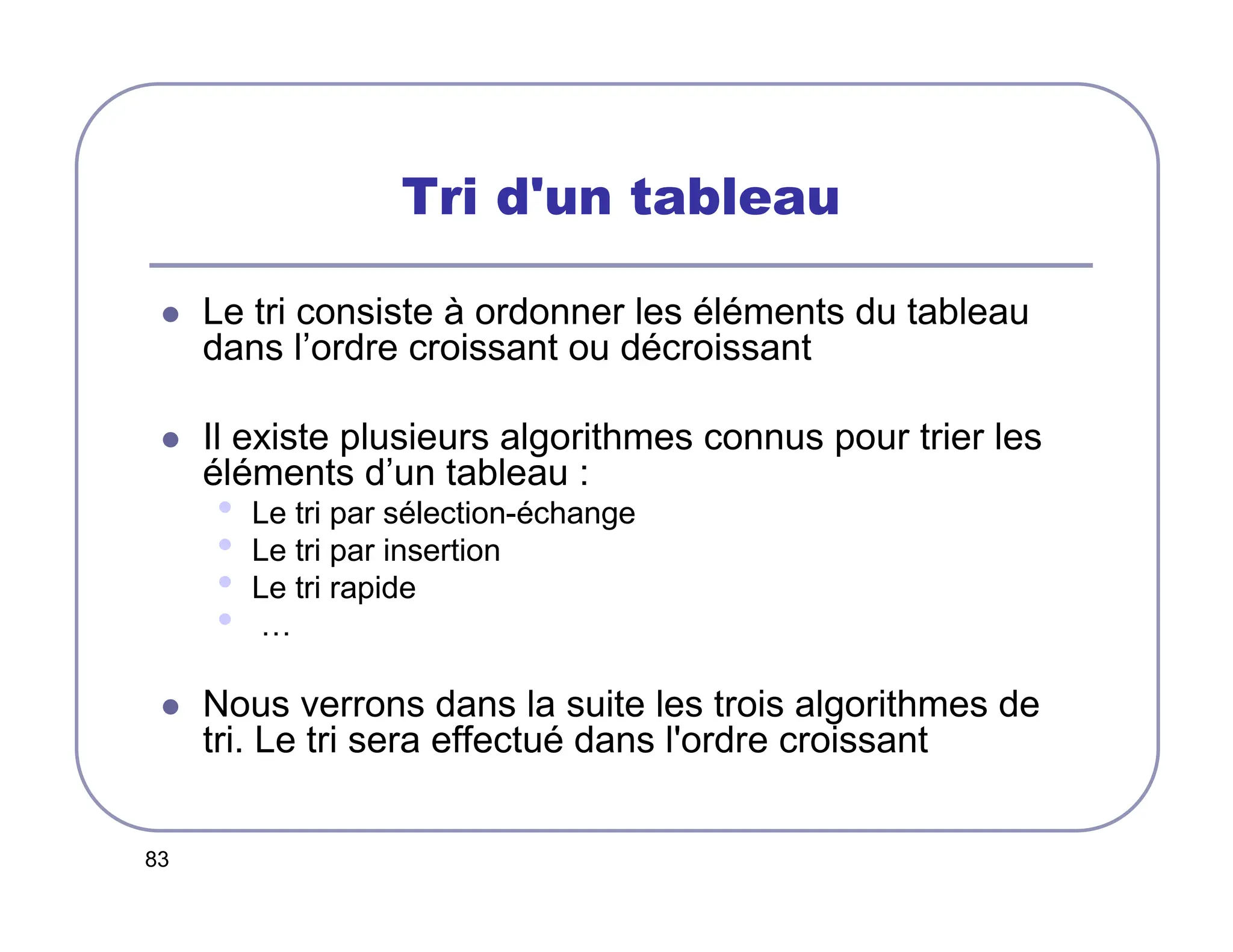 83
Tri d'un tableau
 Le tri consiste à ordonner les éléments du tableau
dans l’ordre croissant ou décroissant
 Il existe plusieurs algorithmes connus pour trier les
éléments d’un tableau :
• Le tri par sélection-échange
• Le tri par insertion
• Le tri rapide
• …
 Nous verrons dans la suite les trois algorithmes de
tri. Le tri sera effectué dans l'ordre croissant
 