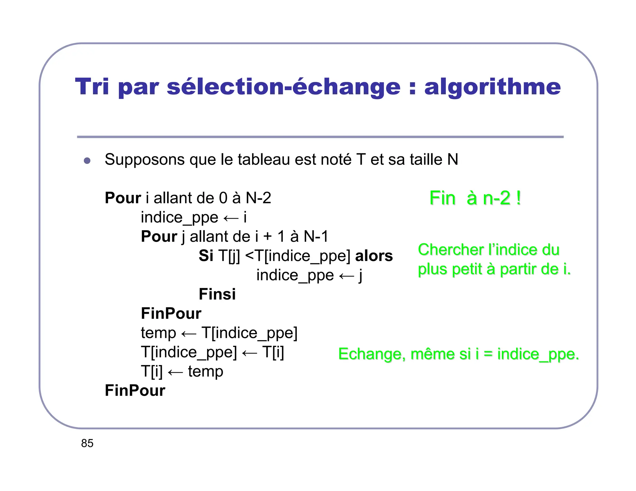 85
Tri par sélection-échange : algorithme
 Supposons que le tableau est noté T et sa taille N
Pour i allant de 0 à N-2
indice_ppe ← i
Pour j allant de i + 1 à N-1
Si T[j] T[indice_ppe] alors
indice_ppe ← j
Finsi
FinPour
temp ← T[indice_ppe]
T[indice_ppe] ← T[i]
T[i] ← temp
FinPour
Fin
Fin à
à n
n-
-2 !
2 !
Chercher l
Chercher l’
’indice du
indice du
plus petit
plus petit à
à partir de i.
partir de i.
Echange, même si i =
Echange, même si i = indice_ppe
indice_ppe.
.
 