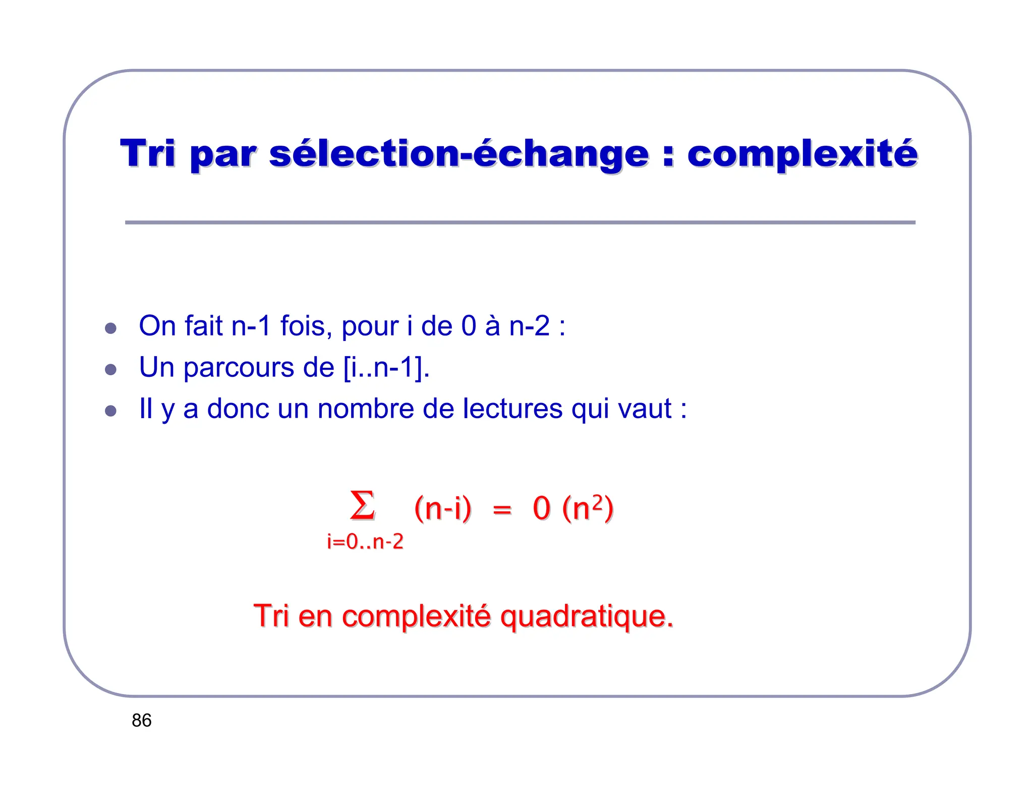 86
Tri par s
Tri par sé
élection
lection-
-é
échange : complexit
change : complexité
é
 On fait n-1 fois, pour i de 0 à n-2 :
 Un parcours de [i..n-1].
 Il y a donc un nombre de lectures qui vaut :
Σ
Σ (n
(n-
-i) = 0 (n
i) = 0 (n2
2)
)
i=0..n
i=0..n-
-2
2
Tri en complexit
Tri en complexité
é quadratique.
quadratique.
 