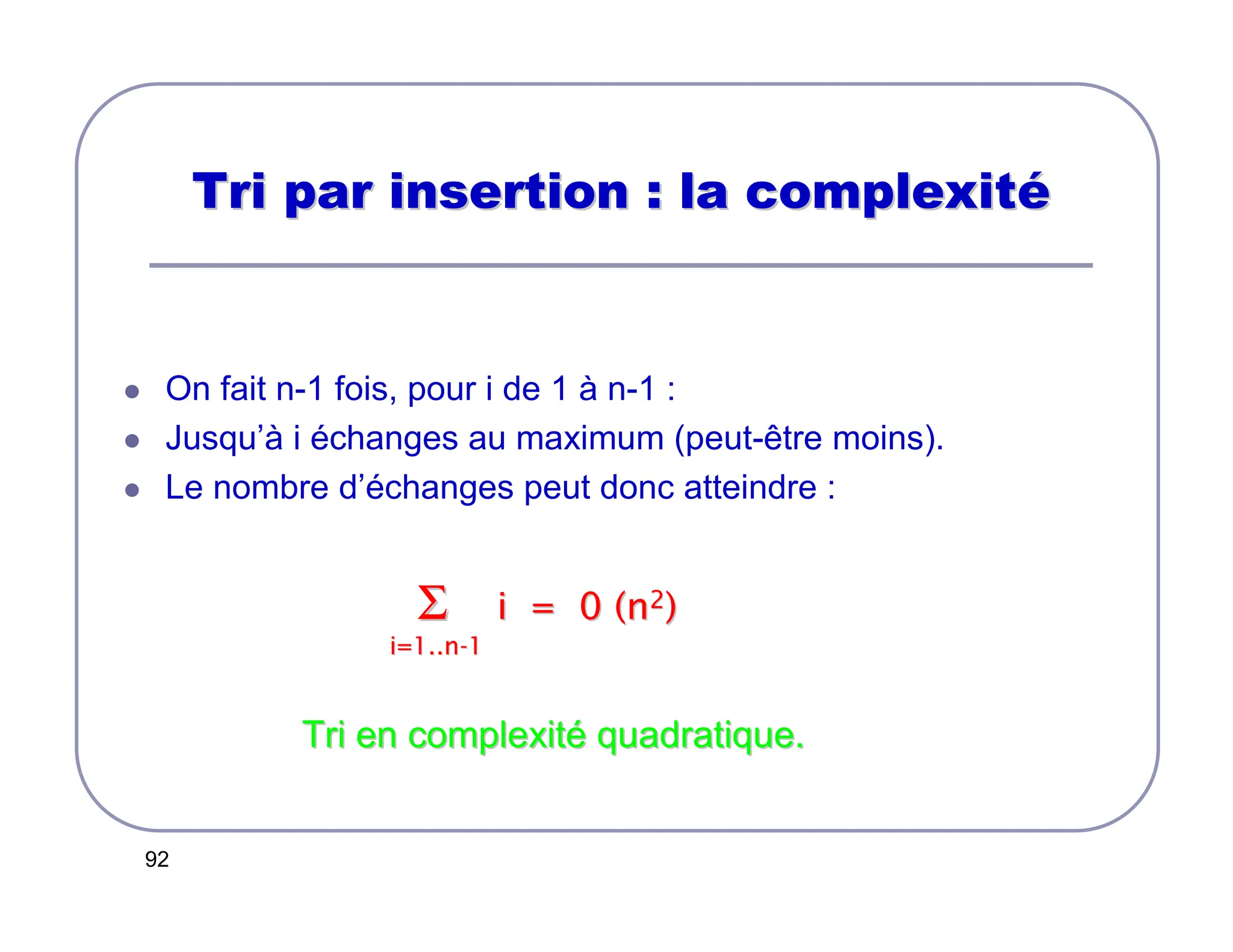 92
Tri par insertion : la complexit
Tri par insertion : la complexité
é
 On fait n-1 fois, pour i de 1 à n-1 :
 Jusqu’à i échanges au maximum (peut-être moins).
 Le nombre d’échanges peut donc atteindre :
Σ
Σ i = 0 (n
i = 0 (n2
2)
)
i=1..n
i=1..n-
-1
1
Tri en complexit
Tri en complexité
é quadratique.
quadratique.
 
