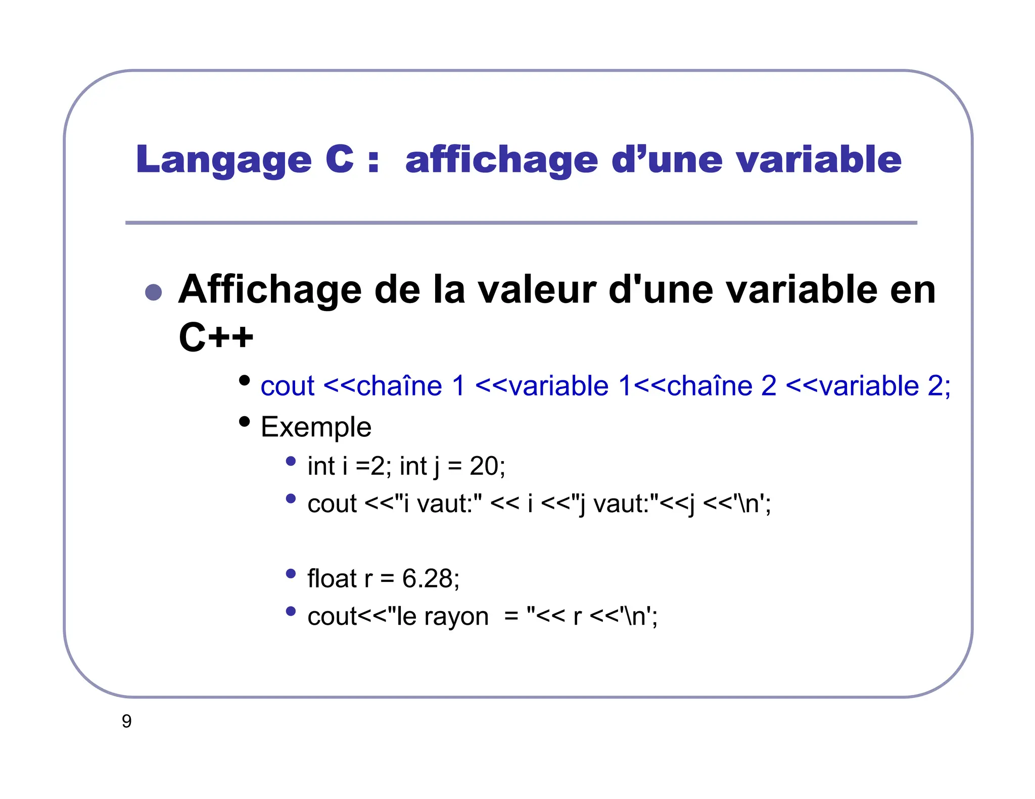 9
Langage C : affichage d
Langage C : affichage d
Langage C : affichage d
Langage C : affichage d’
’
’
’une variable
une variable
une variable
une variable
 Affichage de la valeur d'une variable en
C++
• cout chaîne 1 variable 1chaîne 2 variable 2;
• Exemple
• int i =2; int j = 20;
• cout i vaut:  i j vaut:j 'n';
• float r = 6.28;
• coutle rayon =  r 'n';
 