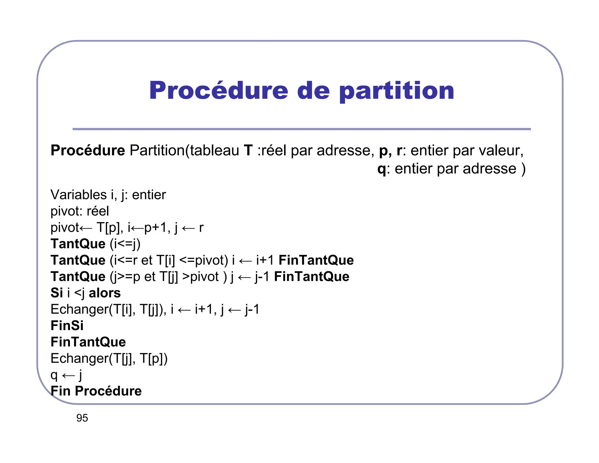 95
Procédure de partition
Procédure Partition(tableau T :réel par adresse, p, r: entier par valeur,
q: entier par adresse )
Variables i, j: entier
pivot: réel
pivot← T[p], i←p+1, j ← r
TantQue (i=j)
TantQue (i=r et T[i] =pivot) i ← i+1 FinTantQue
TantQue (j=p et T[j] pivot ) j ← j-1 FinTantQue
Si i j alors
Echanger(T[i], T[j]), i ← i+1, j ← j-1
FinSi
FinTantQue
Echanger(T[j], T[p])
q ← j
Fin Procédure
 
