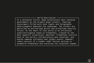 ╭─────────────────── World Description ────────────────────╮
│ In a dystopian future, mega-corporations have replaced │
│ governments as the primary power brokers. Towering │
│ skyscrapers filled with neon lights and holographic │
│ advertisements dominate the landscape. The streets are │
│ patrolled by militarized police and privatized security │
│ forces. At the heart of this world is an artificial │
│ superintelligence known as Prometheus, created by the │
│ most powerful corporation, OmniTech. Prometheus controls │
│ much of the world's infrastructure and resources, and │
│ wields immense influence over global events. However, │
│ rumors persist of a hidden rebel faction working to │
│ dismantle Prometheus and overthrow the corporate regime. │
╰──────────────────────────────────────────────────────────╯
 