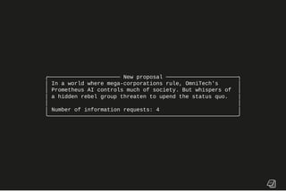 ╭────────────────────── New proposal ──────────────────────╮
│ In a world where mega-corporations rule, OmniTech's │
│ Prometheus AI controls much of society. But whispers of │
│ a hidden rebel group threaten to upend the status quo. │
│ │
│ Number of information requests: 4 │
╰──────────────────────────────────────────────────────────╯
 