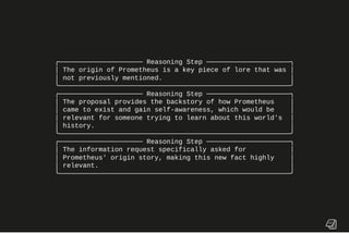 ╭───────────────────── Reasoning Step ─────────────────────╮
│ The origin of Prometheus is a key piece of lore that was │
│ not previously mentioned. │
╰──────────────────────────────────────────────────────────╯
╭───────────────────── Reasoning Step ─────────────────────╮
│ The proposal provides the backstory of how Prometheus │
│ came to exist and gain self-awareness, which would be │
│ relevant for someone trying to learn about this world's │
│ history. │
╰──────────────────────────────────────────────────────────╯
╭───────────────────── Reasoning Step ─────────────────────╮
│ The information request specifically asked for │
│ Prometheus' origin story, making this new fact highly │
│ relevant. │
╰──────────────────────────────────────────────────────────╯
 