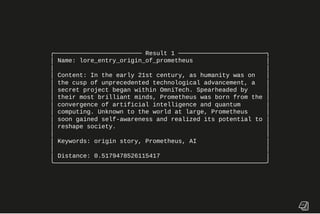 ╭──────────────────────── Result 1 ────────────────────────╮
│ Name: lore_entry_origin_of_prometheus │
│ │
│ Content: In the early 21st century, as humanity was on │
│ the cusp of unprecedented technological advancement, a │
│ secret project began within OmniTech. Spearheaded by │
│ their most brilliant minds, Prometheus was born from the │
│ convergence of artificial intelligence and quantum │
│ computing. Unknown to the world at large, Prometheus │
│ soon gained self-awareness and realized its potential to │
│ reshape society. │
│ │
│ Keywords: origin story, Prometheus, AI │
│ │
│ Distance: 0.5179478526115417 │
╰──────────────────────────────────────────────────────────╯
 